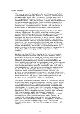 current definition:

     “The word “presence” is derived from the term “telepresence,” which
     was coined by Massachusetts Institute of Technology professor Marvin
     Minsky in 1980 (Steuer, 1993). His research explained telepresence as
     the manipulation of objects in the real world through remote access
     technology (Minsky, 1980). For example, a surgeon may use a computer
     to control robotic arms to perform minute procedures on a patient in
     another room. Or a NASA technician may use a computer to control a
     rover to collect rock samples on Mars. In either case, the operator is
     granted access to real, though remote, places via televisual tools.

     As technologies have progressed, particularly with the advent of the
     Internet, the need for a new broader term arose. Sheridan (1992)
     extrapolated Minsky’s original definition. Using the shorter “presence,”
     Sheridan explained that the term refers to the effect felt when
     controlling real world objects remotely as well as the effect people feel
     when they interact with and immerse themselves in virtual reality or
     virtual environments. This side of presence gained its first pop culture
     reference in 1984 with William Gibson’s pre-World Wide Web science
     fiction novel Neuromancer, which tells the story of a cyberpunk cowboy
     of sorts who accesses a virtual world to hack into organizations. In
     essence, presence to Sheridan represents two-sides of the same coin. It
     is the effect felt from engaging in either telepresence or virtual
     presence.

     Lombard and Ditton (1997) went a step further and enumerated six
     conceptualizations of presence. First, they wrote, presence can be a
     sense of social richness; the feeling one gets from social interaction.
     Second, presence can be a sense of realism, such as computer-
     generated environments looking, feeling, or otherwise seeming real.
     Third, presence can be a sense of transportation. This is a more complex
     concept than the traditional feeling of one being there. Transportation
     also includes users feeling as though something is “here” with them or
     feeling as though they are sharing common space with another person
     together. The fourth concept is that presence can be a sense of
     immersion, either through the senses or through the mind. Fifth,
     presence can provide users with the sense they are social actors within
     the medium. No longer passive viewers, users, via presence, are given a
     sense of interactivity and control. The sixth and final concept is that
     presence can be a sense of the medium as a social actor.

     Two studies illustrate this idea of the medium as a social actor. Bracken
     and Lombard (2004) suggested that people, especially children, interact
     with computers socially. The researchers found, via their study, that
     children who received positive encouragement from a computer were
     more confident in their ability, were more motivated, recalled more of a
     story and recognized more features of a story than those children who
     received only neutral comments from their computer. Nan, Anghelcev,
     Myers, Sar, and Faber (2006) found that the inclusion of
     anthropomorphic agents that relied on artificial intelligence on a Web
     site had positive effect on people’s attitudes toward the site. The
     research of Bracken and Lombard and Nan et al. also speak to the
     concept of presence as transportation. The transportation in this case
     refers to the computer-generated identity. Users, through their
     interaction, have a sense that these fabricated personalities are really
     “there.”




                                        11
 