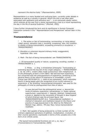 represent the elective body.” (Representation, 2009)

Representation is a many faceted and confusing topic, currently under debate in
academia as well as in society in general. Within the arts it has often been
associated with aesthetics and semiotics and “... is an extremely elastic notion,
which extends all the way from a stone representing a man to a novel representing
the day in the life of several Dubliners.” (Mitchell, 1995)

I have further introduced the term and its significance in Human Computer
Interaction contexts in the “ Representations and Perspectives” section later in this
paper.


Transcendence
     “ 1. The action or fact of transcending, surmounting, or rising above;
     {dag} ascent, elevation (obs.); excelling, surpassing; also, the condition
     or quality of being transcendent, surpassing eminence or excellence: =
     TRANSCENDENCY.

     2. Elevation or extension beyond ordinary limits; exaggeration,
        hyperbole. Obs. rare.

     3. Math. The fact of being transcendental: see TRANSCENDENTAL

      1. Of transcendent quality or nature; surpassing; excelling; exalted: =
     TRANSCENDENT a. 1.

               2. Philos. a. Orig. in Aristotelian philosophy: Transcending or
     extending beyond the bounds of any single category; = TRANSCENDENT
     a. 4a. By 17th c. writers often made synonymous with metaphysical. b.
     In the philosophy of Kant (1724-1804): Not derived from experience,
     but concerned with the presuppositions of experience; pertaining to the
     general theory of the nature of experience or knowledge, a priori;
     critical (see CRITICISM 2c). c. Used of any philosophy, which resembles
     Kant's in being based upon the recognition of an a priori element in
     experience. d. By Schelling ‘transcendental philosophy’ was used for the
     philosophy of mind as distinguished from that of nature.

     3.        In uses derived from the philosophical sense: a. beyond the
               limits of ordinary experience, extraordinary. b. Super-rational,
               superhuman, supernatural. c. Vaguely, Abstract, metaphysical,
               a priori.d. Applied to the movement of thought in New England
               of which Emerson was the principal figure: see
               TRANSCENDENTALISM 1b.e. Transcendental meditation: a
               method of relaxation and meditation based on the theory and
               practice of yoga popularized in the West by the Maharishi
               Mahesh Yogi; abbrev. TM (see T6a); hence transcendental
               meditator.

        4. Math. Not capable of being produced by (a finite number of) the
     ordinary algebraical operations of addition, multiplication, involution, or
     their inverse operations; expressible in terms of the variable only in the
     form of an infinite series.

      The typical transcendental functions are sin x, ex, log x.”
     (Transcendence & Transcendental, 2009)




                                          13
 
