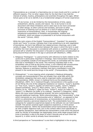 Transcendence as a concept is a fascinating one on many levels and for a variety of
different reasons; if for no other reason than for the fact that it has held the
interest of artists, mystics, philosophers and scientists throughout the ages. Alfred
Schutz goes so far as to identify it as a fundamental category of human experience:

     ”To be human, is to be limited by the transcendence of time, space,
     embodiment, alterity, society and nature. Yet, to be human is to be
     discontent with these limitations and to seek ways to be more connected
     to other beings, to other cultures and societies, and even to other
     provinces of meaning such as dreams or a God of religious belief. The
     experience of transcendence, then, it incorporates the ongoing
     paradoxical presentation of limitation and possibility, isolation and
     unification, which are always co-presented in all human encounters with
     the world.” (Schutz, 2003).

While the Latin origins of the English ”transcendence”, ”scandere” (to ascend/to
climb) and ”trans” or across, indicates that it has something to do with negotiation
of boundaries, the term has different but related primary meanings, and a wide
variety of usage. The main distinction between the ways in which the term is used
is whether the main discussion is considered with actions or qualities of the ego or
personal self or whether the discussion is focused on experiences conceptualised as
being beyond those centred in the ego or personal self (Washburn, 1990):

1. Religious/ Theological: “ is used primarily with reference to God's relation to the
   world and is particularly important in theology. Here transcendent means that
   God is completely outside of and beyond the world, as contrasted with the notion
   that God is manifested in the world. This meaning originates both in the
   Aristotelian view of God as the prime mover, a non-material self-consciousness
   that is outside of the world. Philosophies of immanence such as stoicism,
   Spinoza, Deleuze or pantheism maintain that God is manifested in and fully
   present in the world and the things in the world”. (Transcendence, 2009)

2. Philosophical: “ in one meaning which originated in Medieval philosophy,
   concepts are transcendental if they are broader than what falls within the
   Aristotelian categories that were used to organised reality conceptually”
   (Transcendence, 2009), known in medieval terms as the praedicamenta
   (Studdman, 2007). So in medieval thought, transcendence is the quality or act
   of not fitting into one of the categories Substance (or essence, “ousia”), Quantity
   (or “how much, “poson”), Quality (of what kind or quality, “poion”), Relation
   (toward something, “pros ti”), Place (where, “pou”), Time (when, “pote”),
   Position (to lie, “keisthai”), State (to have, “echein”), Action (to make or to do,
   “poiein”), or Affection (to suffer or to undergo, “paschein”) (Categories, 2009).
   Within the more recent philosophical strands, the term transcendence has
   acquired additional meanings. Within phenomenology, the “transcendent” is that
   which transcends our own consciousness and is “objective”, as opposed to that
   which is a phenomenon of consciousness, so transcendence is some sort of
   migration towards a perceived objective truth. The existentialists have two
   categories for subjective experiences based on the attitude one can hold towards
   oneself: first person practical agent subjective experience, or third person
   theoretical observer. Within the Existentialist school transcendence also has to
   do with a higher objective truth, but in this context refers more specifically to
   the agentic perspective; Kant defined the transcendent is that which lies beyond
   what our faculty of knowledge can legitimately know while Hegel argued that to
   know a boundary is also to be aware of what it bounds and as such what lies
   beyond it, in other words to already have transcended it.

A third perspective on “transcendence” is one that is highlighted in the on-going




                                          14
 
