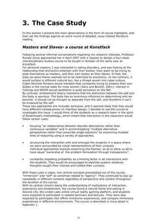 3. The Case Study
In this section I present the main observations in the form of course highlights, and
then set the findings against an extra round of detailed, issue-related literature
reading.


Masters and Slaves- a course at Konstfack
Following several informal conversations regarding my research interests, Professor
Ronald Jones approached me in April 2007 with a request to design a four-week
interdisciplinary studios course to be taught in October of the same year at
Konstfack.
For personal reasons, I was interested in eating disorders, and was looking at the
relationship that anorectics entertain with their bodies: they seem to be trying to
style themselves as masters, and their own bodies as their slaves. In fact, the
body-as-slave theme seemed not to be restricted to anorectics; on the contrary, it
would surface in different cultural loci, like a thread woven into cyber-culture.
Cyber-feminist thinkers would maintain that constantly trying to enslave their own
bodies is the normal state for most women (Sanz and Burkitt, 2001); interest in
Cyborgs and BDSM sexual aesthetics is quite pervasive on the Net.
By contrast, embodiment theory maintains that the distinction between the self and
the body is spurious. The body has an enormous influence on determining who we
become: it should not be thought as separate from the self, and therefore it can't
be enslaved by the self.
These two approaches are mutually exclusive, and it seemed likely that they would
have different consequences on interface design. I decided to use the course to
investigate this issue. I would think of the students as a research team in the spirit
of Rosenhead's methodology, which meant that interaction in the classroom would
follow certain rules:

•    focusing “on relationships between discrete alternatives rather than
     continuous variables” and in accommodating “multiple alternative
     perspectives rather than prescribe single solutions” by examining multiple
     lines of reasoning using a variety of approaches.

•    structuring the interaction with and amongst the students in a space where
     we were surrounded by visual representations of their uniquely
     individual approaches towards examining the themes, so as to allow us all to
     have equal “ownership of the problem formulation through transparency”.

•    constantly dispelling probability as a limiting factor in all interactions with
     the students. They would be encouraged to playfully explore whatever
     thoughts caught their interest and fuelled their curiosity.

With these rules in place, two central concepts precipitated out of the course:
”immersion” and ”self” as somehow related to ”agency”. They continued to pop up
repeatedly in different contexts regardless of perspective and context throughout
the duration of the course.
With its central concern being the understanding of implications of interaction,
experience and embodiment, the course found a natural home and setting in
Second Life, the Linden Labs online virtual reality gaming platform, and students
were expected to participate in related seminars and lectures. They were also
expected to participate into offline immersive experiences, and compare immersive
experiences in different environments. The course is described in more detail in
Appendix 1.



                                           16
 