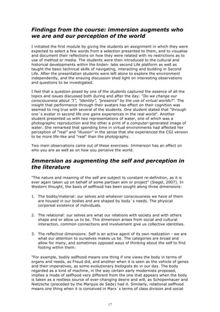 Findings from the course: immersion augments who
we are and our perception of the world
I initiated the first module by giving the students an assignment in which they were
expected to select a few words from a selection presented to them, and to visualise
and document their reflections on how they were related with no restrictions as to
use of method or media. The students were then introduced to the cultural and
historical developments within the linden- labs second Life platform as well as
taught the basic technical skills of navigating, interacting and building in Second
Life. After the presentation students were left alone to explore the environment
independently, and the ensuing discussion shed light on interesting observations
and questions to be investigated.

I feel that a question posed by one of the students captured the essence of all the
topics and issues discussed both during and after the day: ”Do we change our
consciousness about ”I”, ”identity”, ”presence” by the use of virtual worlds?". The
insight that performance through their avatars has effect on their cognition was
seemed to ring true with several of the students. One student stated that "through
one´s avatar in second life one gains experiences in the real world". Another
student presented us with two representations of water, one of which was a
photographic reproduction and the other a print of a computer-generated image of
water. She remarked that spending time in virtual environments had affected her
perception of ”real” and ”illusion” in the sense that she experienced the CGI version
to be more life-like and "real" than the photography.

Two main observations came out of these exercises: Immersion has an effect on
who you are as well as on how you perceive the world.


Immersion as augmenting the self and perception in
the literature
"The nature and meaning of the self are subject to constant re-definition, as it is
ever again taken up on behalf of some partisan aim or project" (Siegel, 2007). In
Western thought, the basis of selfhood has been sought along three dimensions:

1. The bodily/material: our selves and whatever consciousness we have of them
   are housed in our bodies and are shaped by body´s needs. The physical
   corporeal existence of individuals.

2. The relational: our selves are what our relations with society and with others
   shape and or allow us to be. This dimension arises from social and cultural
   interaction, common connections and involvement give us collective identities.

3. The reflective dimensions: Self is an active agent of its own realization - we are
   what our attention to ourselves makes us be. The categories are broad and
   allow for many, and sometimes opposed ways of thinking about the self to find
   footing within them:

"For example, bodily selfhood means one thing if one views the body in terms of
organs and needs, as Freud did, and another when it is seen as the vehicle of genes
and their imperatives, as some evolutionary biologists do in our day. The body
regarded as a kind of machine, in the way certain early modernists proposed,
implies a mode of selfhood very different from the one that appears when the body
is taken as a restless source of ever-changing desire and will, as Schopenhauer and
Nietzsche (preceded by the Marquis de Sade) had it. Similarly, relational selfhood
means one thing when it is conceived in Marx´s terms of class division and social



                                          17
 