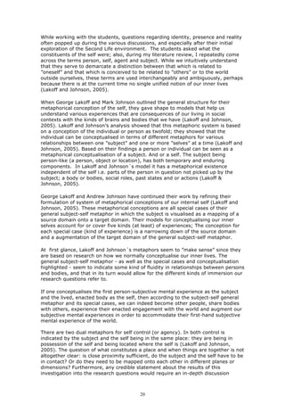 While working with the students, questions regarding identity, presence and reality
often popped up during the various discussions, and especially after their initial
exploration of the Second Life environment. The students asked what the
constituents of the self were; also, during my literature review, I repeatedly come
across the terms person, self, agent and subject. While we intuitively understand
that they serve to demarcate a distinction between that which is related to
”oneself” and that which is conceived to be related to ”others” or to the world
outside ourselves, these terms are used interchangeably and ambiguously, perhaps
because there is at the current time no single unified notion of our inner lives
(Lakoff and Johnson, 2005).

When George Lakoff and Mark Johnson outlined the general structure for their
metaphorical conception of the self, they gave shape to models that help us
understand various experiences that are consequences of our living in social
contexts with the kinds of brains and bodies that we have (Lakoff and Johnson,
2005). Lakoff and Johnson’s analysis showed that this metaphoric system is based
on a conception of the individual or person as twofold; they showed that the
individual can be conceptualised in terms of different metaphors for various
relationships between one ”subject” and one or more ”selves” at a time (Lakoff and
Johnson, 2005). Based on their findings a person or individual can be seen as a
metaphorical conceptualisation of a subject. And or a self. The subject being
person-like (a person, object or location), has both temporary and enduring
components. In Lakoff and Johnson´s model it has a metaphorical existence
independent of the self i.e. parts of the person in question not picked up by the
subject; a body or bodies, social roles, past states and or actions (Lakoff &
Johnson, 2005).

George Lakoff and Andrew Johnson have continued their work by refining their
formulation of system of metaphorical conceptions of our internal self (Lakoff and
Johnson, 2005). These metaphorical conceptions are all special cases of their
general subject-self metaphor in which the subject is visualised as a mapping of a
source domain onto a target domain. Their models for conceptualising our inner
selves account for or cover five kinds (at least) of experiences; The conception for
each special case (kind of experience) is a narrowing down of the source domain
and a augmentation of the target domain of the general subject-self metaphor.

At first glance, Lakoff and Johnson´s metaphors seem to ”make sense” since they
are based on research on how we normally conceptualise our inner lives. The
general subject-self metaphor - as well as the special cases and conceptualisation
highlighted - seem to indicate some kind of fluidity in relationships between persons
and bodies, and that in its turn would allow for the different kinds of immersion our
research questions refer to.

If one conceptualises the first person-subjective mental experience as the subject
and the lived, enacted body as the self, then according to the subject-self general
metaphor and its special cases, we can indeed become other people, share bodies
with others, experience their enacted engagement with the world and augment our
subjective mental experiences in order to accommodate their first-hand subjective
mental experience of the world.

There are two dual metaphors for self control (or agency). In both control is
indicated by the subject and the self being in the same place: they are being in
possession of the self and being located where the self is (Lakoff and Johnson,
2005). The question of what constitutes a place and when things are together is not
altogether clear: is close proximity sufficient, do the subject and the self have to be
in contact? Or do they need to be mapped onto each other in different planes or
dimensions? Furthermore, any credible statement about the results of this
investigation into the research questions would require an in-depth discussion



                                          20
 
