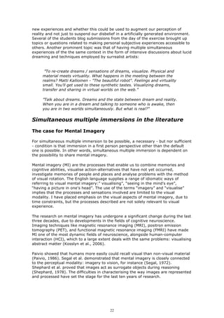 new experiences and whether this could be used to augment our perception of
reality and not just to suspend our disbelief in a artificially generated environment.
Several of the students blog submissions from the day of the exercise brought up
topics or questions related to making personal subjective experiences accessible to
others. Another prominent topic was that of having multiple simultaneous
experiences of the the same context in the form of intensive discussions about lucid
dreaming and techniques employed by surrealist artists:


      ”To re-create dreams / sensations of dreams, visualize. Physical and
     material meets virtuality. What happens in the meeting between the
     realms? Matti Kallioinen - "The beautiful robot". Feelings and virtuality
     small. You'll get used to these synthetic tastes. Visualizing dreams,
     transfer and sharing in virtual worlds on the web.”

     ”Talk about dreams. Dreams and the state between dream and reality.
     When you are in a dream and talking to someone who is awake, then
     you are in two worlds simultaneously. But what is real?”


Simultaneous multiple immersions in the literature

The case for Mental Imagery

For simultaneous multiple immersion to be possible, a necessary - but nor sufficient
- condition is that immersion in a first person perspective other than the default
one is possible. In other words, simultaneous multiple immersion is dependent on
the possibility to share mental imagery.

Mental imagery (MI) are the processes that enable us to combine memories and
cognitive abilities, visualise action-alternatives that have not yet occurred,
investigate memories of people and places and analyse problems with the method
of visual rotation. The English language supplies a range of idiomatic ways of
referring to visual mental imagery:” visualising”, “seeing in the mind's eye”,
“having a picture in one's head”. The use of the terms “imagery” and “visualise”
implies that the processes and sensations involved are limited to the visual
modality. I have placed emphasis on the visual aspects of mental imagery, due to
time constraints, but the processes described are not solely relevant to visual
experience.

The research on mental imagery has undergone a significant change during the last
three decades, due to developments in the fields of cognitive neuroscience.
Imaging techniques like magnetic resonance imaging (MRI), positron emission
tomography (PET), and functional magnetic resonance imaging (FMRI) have made
MI one of the most dynamic fields of neuroscience, alongside human-computer
interaction (HCI), which to a large extent deals with the same problems: visualising
abstract matter (Kosslyn et al., 2006).

Paivio showed that humans more easily could recall visual than non-visual material
(Paivio, 1986). Segal et al. demonstrated that mental imagery is closely connected
to the perceptual modality: imagery to vision, for instance (Segal, 1972).
Shephard et al. proved that images act as surrogate objects during reasoning
(Shephard, 1978). The difficulties in characterising the way images are represented
and processed have set the stage for the last ten years of research.




                                          22
 