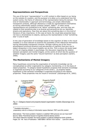 Representations and Perspectives

The use of the term “representation” in a HCI context is often based on our being
on the outside of a system, and the purpose is to allow us to understand how the
system works; the frame of reference of the representation being the domain. This
kind of intentionality in approach and terminology, pre-empts referentially
transparent contexts, although allowance is made for representations themselves
as having referentially opaque contexts (Janlert, 2006)10. In other words
representations are considered to be “about” something else, and how they are
related to that something else is as diverse and personal as are our identities,
dreams and aspirations. How they are about this something else is in this kind of
literature of less importance. In the case at hand, the visual data presented does
not have a directedness to objects, seeing as the representation is that “something
else” in and of itself.

In the case of generation of knowledge based on the cognition of data in the visual
modality it is more relevant to examine the possibility of the references themselves
having referentially transparent contexts. Perhaps making use of the neuro-
physiological functional dynamics and peculiarities of cognition that give rise to
object recognition in the visual modality can do this. This is where one lands head-
on into an ongoing debate in psychology; the discussion regarding the relation
between perception and mental imagery, at the centre of which lies the question of
whether imagery uses the same "neural machinery" as does perception (Janlert,
2006).

The Mechanisms of Mental Imagery

Many hypotheses concerning the organisation of semantic knowledge can be
conceptualised as either organisation by category membership, or on the basis of
object properties. “A category-based hypothesis proposes that semantic knowledge
is organised according to our categories of the world [...]a property-based
hypothesis is that semantic knowledge is organised according to the objects
properties. These properties may be visual or functional” (Gazzaniga et al., 2002).




Fig. 5 - Category-based and property-based organisation models (Gazzaniga et al.,
2002).

10
 Available information —
preparatory note for a theory of information space Abstract PDF Lars-Erik Janlert

Alternatively: “The frame problem: freedom or stability? With pictures we can have both”
Source Ablex Theoretical Issues In Cognitive Science Series archive
The robot's dilemma revisited: the frame problem in artificial intelligence book contents
Pages: 35 - 48 Year of Publication: 1996 ISBN:1-56750-143-5 Author           Lars-Erik Janlert



                                                 23
 