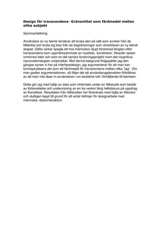 Design för transcendens- Gränsnittet som färdmedel mellan
olika subjekt

Sammanfattning:

Användare av ny teknik tenderar att bruka den på sätt som avviker från de
tilltänkta och bryta sig loss från de begränsningar som utvecklaren av ny teknik
skapat. Detta verkar spegla ett hos människor djupt förankrad längtan efter
transcendens som uppmärksammats av mystiker, konstnärer, filosofer sedan
urminnes tider och som en del senare forskningsprojekt inom den kognitiva-
neurovetenskapen undersöker. Mot denna bakgrund ifrågasätter jag den
gängse synen vi har på interfacedesign; jag argumenterar för att man kan
konceptualisera det som ett färdmedel för transcendens mellan olika ”jag”. Om
man godtar argumentationen, så följer det att användarupplevelsen förbättras
av att man inte låser in användaren i en bestämd roll i förhållande till tekniken.

Detta gör jag med hjälp av data som inhämtats under en fältstudie som består
av förberedelse och undervisning av en tre veckor lång heltidskurs på uppdrag
av Konstfack. Resultaten från fältstudien har förankrats med hjälp av litteratur
och slutligen legat till grund för ett antal riktlinjer för designarbete med
människa- datorinteraktion.




                                         3
 