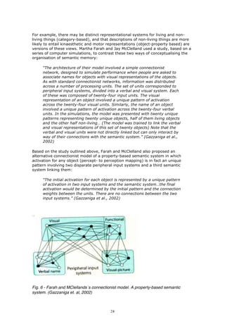For example, there may be distinct representational systems for living and non-
living things (category-based), and that descriptions of non-living things are more
likely to entail kinaesthetic and motor representations (object-property based) are
versions of these views. Martha Farah and Jay McClelland used a study, based on a
series of computer simulations, to contrast these two ways of conceptualising the
organisation of semantic memory:

     “The architecture of their model involved a simple connectionist
     network, designed to simulate performance when people are asked to
     associate names for objects with visual representations of the objects.
     As with standard connectionist networks, information was distributed
     across a number of processing units. The set of units corresponded to
     peripheral input systems, divided into a verbal and visual system. Each
     of these was composed of twenty-four input units. The visual
     representation of an object involved a unique pattern of activation
     across the twenty-four visual units. Similarly, the name of an object
     involved a unique pattern of activation across the twenty-four verbal
     units. In the simulations, the model was presented with twenty unique
     patterns representing twenty unique objects, half of them living objects
     and the other half non-living… (The model was trained to link the verbal
     and visual representations of this set of twenty objects) Note that the
     verbal and visual units were not directly linked but can only interact by
     way of their connections with the semantic system.” (Gazzaniga et al.,
     2002)

Based on the study outlined above, Farah and McClelland also proposed an
alternative connectionist model of a property-based semantic system in which
activation for any object (percept- to perception mapping) is in fact an unique
pattern involving two disparate peripheral input systems and a third semantic
system linking them:

     “The initial activation for each object is represented by a unique pattern
     of activation in two input systems and the semantic system…the final
     activation would be determined by the initial pattern and the connection
     weights between the units. There are no connections between the two
     input systems.” (Gazzaniga et al., 2002)




Fig. 6 - Farah and MClellands´s connectionist model. A property-based semantic
system. (Gazzaniga et. al, 2002)



                                         24
 