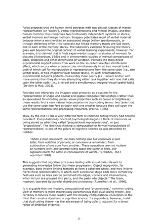 Paivo proposes that the human mind operates with two distinct classes of mental
representation (or "codes"), verbal representations and mental images, and that
human memory thus comprises two functionally independent systems or stores,
verbal memory and image memory. Imagery potentates recall of verbal material
because when a word evokes an associated image (either spontaneously, or
through deliberate effort) two separate but linked memory traces are laid down,
one in each of the memory stores. The laboratory evidence favouring the theory
goes well beyond the original context of verbal learning experiments, however. For
example, it is claimed that it finds experimental support in studies of memory for
pictures (Richardson, 1980) and in chronometric studies of mental comparisons of
sizes, distances and other dimensions of variation. Perhaps the most direct
experimental support comes from work on the so-called selective interference
effect, which occurs when a person tries simultaneously to do two mental tasks
both of which call for manipulation of representations from the same code (i.e., two
verbal tasks, or two imagery/visual-spatial tasks). In such circumstances,
experimental subjects perform measurably more poorly (i.e., slower and/or with
more errors) than they do when attempting either task together with one that calls
upon the other code (i.e., a verbal and a simultaneous imagery/visual-spatial task)
(De Beni & Moè, 2003).

Provided one interprets the imagery code primarily as a system for the
representation of shape and spatial and spatial-temporal relationships (rather than
as specialised for encoding purely visual properties such as colour or brightness)
these results find a very natural interpretation in dual coding terms: two tasks that
use the same code interfere strongly with one another because they call upon the
same representational and processing resources. (Paivio, 1986)

Thus, by the mid 1970s a very different form of common coding theory had become
prevalent. Computationally oriented psychologists began to think of memories as
being stored as what they called "propositional representations", or just
"propositions". The idea that thinking is computation-or formal manipulations of
representations- is one of the pillars of cognitive science as was described by
Hobbes:

     “When a man reasoneth, he does nothing else but conceives a sum
     total, from addition of parcels; or conceives a remainder; from
     subtraction of one sum from another…These operations are not incident
     to numbers only…the geometricians teach the same in lines…the
     logicians teach the same in consequence of words…” (Hobbes, 1651
     reprinted 1998)

This suggests that cognitive processes dealing with visual data relevant to
generating knowledge follow this linear progression. Object recognition, for
example, does involve linking features to form a coherent whole, and may involve
hierarchical representations in which each successive stage adds more complexity.
Features such as lines can be combined into edges, corners and intersections,
which in turn are grouped into parts, and the parts into objects.” The brain,
however, operates by parallel distributed processing (Rumelhart et al., 1986).

It is arguable that the modern, computational and "propositional," common coding
view of memory is more theoretically parsimonious than dual coding theory, and
certainly it coheres more readily with the broadly computational conception to the
mind that remains dominant in cognitive science. Its supporters, however, insist
that dual coding theory has the advantage of being able to account for a broad
range of empirical evidence.




                                          25
 