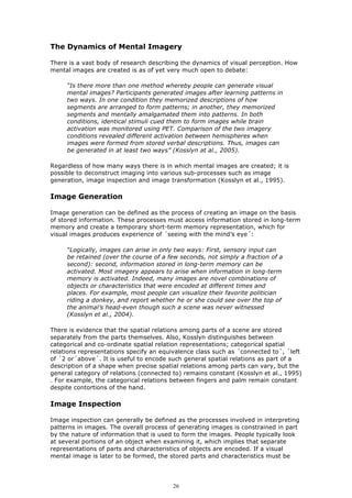 The Dynamics of Mental Imagery

There is a vast body of research describing the dynamics of visual perception. How
mental images are created is as of yet very much open to debate:

     “Is there more than one method whereby people can generate visual
     mental images? Participants generated images after learning patterns in
     two ways. In one condition they memorized descriptions of how
     segments are arranged to form patterns; in another, they memorized
     segments and mentally amalgamated them into patterns. In both
     conditions, identical stimuli cued them to form images while brain
     activation was monitored using PET. Comparison of the two imagery
     conditions revealed different activation between hemispheres when
     images were formed from stored verbal descriptions. Thus, images can
     be generated in at least two ways” (Kosslyn at al., 2005).

Regardless of how many ways there is in which mental images are created; it is
possible to deconstruct imaging into various sub-processes such as image
generation, image inspection and image transformation (Kosslyn et al., 1995).

Image Generation

Image generation can be defined as the process of creating an image on the basis
of stored information. These processes must access information stored in long-term
memory and create a temporary short-term memory representation, which for
visual images produces experience of ´seeing with the mind’s eye´:

     “Logically, images can arise in only two ways: First, sensory input can
     be retained (over the course of a few seconds, not simply a fraction of a
     second): second, information stored in long-term memory can be
     activated. Most imagery appears to arise when information in long-term
     memory is activated. Indeed, many images are novel combinations of
     objects or characteristics that were encoded at different times and
     places. For example, most people can visualize their favorite politician
     riding a donkey, and report whether he or she could see over the top of
     the animal’s head-even though such a scene was never witnessed
     (Kosslyn et al., 2004).

There is evidence that the spatial relations among parts of a scene are stored
separately from the parts themselves. Also, Kosslyn distinguishes between
categorical and co-ordinate spatial relation representations; categorical spatial
relations representations specify an equivalence class such as ´connected to´, ´left
of ´2 or´above´. It is useful to encode such general spatial relations as part of a
description of a shape when precise spatial relations among parts can vary, but the
general category of relations (connected to) remains constant (Kosslyn et al., 1995)
. For example, the categorical relations between fingers and palm remain constant
despite contortions of the hand.

Image Inspection

Image inspection can generally be defined as the processes involved in interpreting
patterns in images. The overall process of generating images is constrained in part
by the nature of information that is used to form the images. People typically look
at several portions of an object when examining it, which implies that separate
representations of parts and characteristics of objects are encoded. If a visual
mental image is later to be formed, the stored parts and characteristics must be




                                         26
 