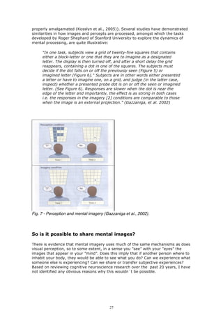 properly amalgamated (Kosslyn et al., 2005)). Several studies have demonstrated
similarities in how images and percepts are processed, amongst which the tasks
developed by Roger Shephard of Stanford University to explore the dynamics of
mental processing, are quite illustrative:

     “In one task, subjects view a grid of twenty-five squares that contains
     either a block-letter or one that they are to imagine as a designated
     letter. The display is then turned off, and after a short delay the grid
     reappears, containing a dot in one of the squares. The subjects must
     decide if the dot falls on or off the previously seen (Figure 5) or
     imagined letter (Figure 6)." Subjects are in other words either presented
     a letter or have to imagine one, on a grid, and judge (in the latter case,
     inspect) whether a presented probe dot is on or off the seen or imagined
     letter. (See Figure 6). Responses are slower when the dot is near the
     edge of the letter and importantly, the effect is as strong in both cases
     i.e. the responses in the imagery [2] conditions are comparable to those
     when the image is an external projection.” (Gazzaniga, et al. 2002)




Fig. 7 - Perception and mental imagery (Gazzaniga et al., 2002).




So is it possible to share mental images?

There is evidence that mental imagery uses much of the same mechanisms as does
visual perception, so to some extent, in a sense you ”see” with your ”eyes” the
images that appear in your ”mind”. Does this imply that if another person where to
inhabit your body, they would be able to see what you do? Can we experience what
someone else is experiencing? Can we share or transfer subjective experiences?
Based on reviewing cognitive neuroscience research over the past 20 years, I have
not identified any obvious reasons why this wouldn´t be possible.




                                          27
 