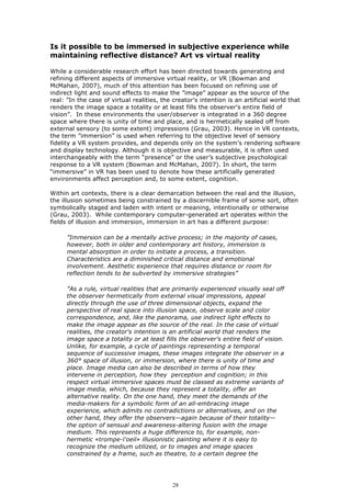 Is it possible to be immersed in subjective experience while
maintaining reflective distance? Art vs virtual reality

While a considerable research effort has been directed towards generating and
refining different aspects of immersive virtual reality, or VR (Bowman and
McMahan, 2007), much of this attention has been focused on refining use of
indirect light and sound effects to make the ”image” appear as the source of the
real: ”In the case of virtual realities, the creator's intention is an artificial world that
renders the image space a totality or at least fills the observer's entire field of
vision”. In these environments the user/observer is integrated in a 360 degree
space where there is unity of time and place, and is hermetically sealed off from
external sensory (to some extent) impressions (Grau, 2003). Hence in VR contexts,
the term ”immersion” is used when referring to the objective level of sensory
fidelity a VR system provides, and depends only on the system’s rendering software
and display technology. Although it is objective and measurable, it is often used
interchangeably with the term “presence” or the user’s subjective psychological
response to a VR system (Bowman and McMahan, 2007). In short, the term
“immersive” in VR has been used to denote how these artificially generated
environments affect perception and, to some extent, cognition.

Within art contexts, there is a clear demarcation between the real and the illusion,
the illusion sometimes being constrained by a discernible frame of some sort, often
symbolically staged and laden with intent or meaning, intentionally or otherwise
(Grau, 2003). While contemporary computer-generated art operates within the
fields of illusion and immersion, immersion in art has a different purpose:

      ”Immersion can be a mentally active process; in the majority of cases,
      however, both in older and contemporary art history, immersion is
      mental absorption in order to initiate a process, a transition.
      Characteristics are a diminished critical distance and emotional
      involvement. Aesthetic experience that requires distance or room for
      reflection tends to be subverted by immersive strategies”

      ”As a rule, virtual realities that are primarily experienced visually seal off
      the observer hermetically from external visual impressions, appeal
      directly through the use of three dimensional objects, expand the
      perspective of real space into illusion space, observe scale and color
      correspondence, and, like the panorama, use indirect light effects to
      make the image appear as the source of the real. In the case of virtual
      realities, the creator's intention is an artificial world that renders the
      image space a totality or at least fills the observer's entire field of vision.
      Unlike, for example, a cycle of paintings representing a temporal
      sequence of successive images, these images integrate the observer in a
      360° space of illusion, or immersion, where there is unity of time and
      place. Image media can also be described in terms of how they
      intervene in perception, how they perception and cognition; in this
      respect virtual immersive spaces must be classed as extreme variants of
      image media, which, because they represent a totality, offer an
      alternative reality. On the one hand, they meet the demands of the
      media-makers for a symbolic form of an all-embracing image
      experience, which admits no contradictions or alternatives, and on the
      other hand, they offer the observers—again because of their totality—
      the option of sensual and awareness-altering fusion with the image
      medium. This represents a huge difference to, for example, non-
      hermetic «trompe-l'oeil» illusionistic painting where it is easy to
      recognize the medium utilized, or to images and image spaces
      constrained by a frame, such as theatre, to a certain degree the




                                             28
 