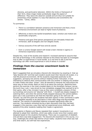 diorama, and particularly television. Within the limits or framework of
        their form, these image media symbolically stage the aspect of
        difference. They leave the observer outside and are thus not suitable for
        presenting virtual realities in a way that deceives and overwhelms the
        senses. ” (Grau, 2003)

To summarise:

    •    There is a correlation between presence and immersion and that a more
         immersive environment can lead to higher level of presence.

    •    Affectivity is tied to the tactile-kinaesthetic body: emotion and motion are
         dynamically congruent..

    •    Presence and gaze (first person perspective) are intricately linked with
         immersion, both at diegetic and non-diegetic levels. .

    •    Various accounts of the self have and do coexist

    •    Even a cursory Google-search will reveal a keen interest in agency in
         immersive experience contexts.

Despite this, most of the studies and research I reviewed seemed to assume that
the role of technology in the contexts relevant to this thesis has been to investigate
how to offer us experiences in novel worlds. Is it not time to ask if and how
technology can offer novel experiences in and of selves in a world?


Findings from the course: enactment leads to
immersion
Next I suggested that we simulate a Second Life interaction by enacting it: that we
”play Second Life” and that each student would enact their Second Life avatar, in a
real-life physical environment. All the students responded positively to the
suggestion, springing into activity without needing further instruction. It was
interesting to observe their communication with one another in helping one another
to make masks and other ”props”: they all seemed to interpret the instructions the
same way as have similar ideas on how to go about the exercise. Watching them
perform the exercise in the most crowded space on the Konstfack Campus, during
the lunch-hour rush, I was struck by how completely engaged they seemed to be in
their game; after a few minutes it was as they were completely unaware of their
surroundings and anyone not ”playing” with them. I myself was deeply engaged in
watching them, and when the activity finally stopped (because the camera battery
gave out) I was surprised to see that this had been going on for well over 30
minutes. Up until this point the students had been sparse in their comments in spite
of my repeated requests to be descriptive in their daily blogs and documented
material. The volume of submitted material increased significantly after the
exercise. Two students remarked during a later discussion that they had been
engaged in this exercise a way they had not experienced since childhood, with
several of the other students nodding their heads in agreement.

The students in Masters and Slaves repeated their avatars’ movements in an
attempt to adopt their identities, which was oddly circular since their avatars were
designed based on the students themselves. There was no suspension of disbelief,
and yet there was total engagement. The Second Life enactment in the course, in a
way, challenges the whole idea behind virtual reality: students knew what was real
and what wasn’t, but still had new experiences.



                                            29
 