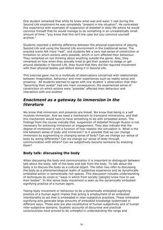 One student remarked that while he knew what was and wasn´t real during the
Second Life enactment he was completely "present in the situation". He contrasted
this experience with examples of suspension of disbelief in daily life where he would
convince himself that he would manage to do something in an unrealistically small
amount of time: “you know that this isn’t the case but you convince yourself
anyhow.”

Students reported a definite difference between the physical experience of playing
Second Life and using the Second Life environment in the traditional sense. The
enacted scene felt more ”real”, and students felt a very real sense of constriction or
limitation on which actions were possible, which in turn affected their behaviour.
They remarked on not thinking about anything outside the game. Also, they
remarked on how when they actually tried to get their avatars to dodge or get
around obstacles in Second Life, they found that they did the required movement
with their physical bodies just before doing it in Second Life.

This exercise gave rise to a multitude of observations concerned with relationships
between imagination, behaviour and inner experiences such as reality sense and
presence. All students seemed to agree with one student´s observation that their
"becoming their avatar" had one main consequence; the experienced sense of
constriction on which actions were "possible" affected their behaviour and
interaction with one another


Enactment as a gateway to immersion in the
literature
We know that immersion and presence are linked. We know that being in a self
involves immersion. And we need a mechanism to transcend immersions, and that
this mechanism would have to have something to do with embodied action. The
findings from the course indicate that suspension of disbelief through illusion is not
necessary for achieving immersion or engagement. They also indicate that the
degree of immersion is not a function of how realistic the simulation is. What is the
link between sense of body and immersion? Is it possible that we can change
immersion by augmenting or changing sense of body? Can we change our sense of
body by acting differently? Can we change our sense of body through
communication with others? Can we subjectively become someone by enacting
them?

Body talk: discussing the body

When discussing the body and communication it is important to distinguish between
talk about the body, talk of the body and talk from the body. To talk about the
body is to discuss the body as a cultural object. The other two refer to discussing
the body as a phenomenological realm of subjective experience and as dynamically
embodied action in semantically rich spaces. This discussion includes understanding
of techniques du corps or ”ways in which from society [people] know how to use
their bodies". In this sense body movement is seen as the dynamically embodied
signifying practice of a human agent.

Taking body movement or behaviour to be a dynamically embodied signifying
practice of a human agent implies that acting is employment of an embodied
intentionality to act that is embedded in inter-subjective practices. These embodied
signifying acts generate large amounts of embodied knowledge systemised in
different ways. These acts are also constitutive of human subjectivity and of human
inter-subjective domains. Dualistic accounts of discursive and practical
consciousness have proved to be unhelpful in understanding the range and




                                          30
 