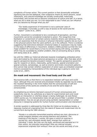 complexity of human action. The current position is that dynamically embodied
signifying acts are the dialogical, inter-subjective means by which persons, social
institutions, and cultural knowledge are socially constructed, historically
transmitted, and revised and so become constitutive of culture and self. In a sense,
what you do is what you are. Is it not reasonable to ask if what you can influence
who you become by through what you do?

     "Our bodily experience of movement is not a particular case of
     knowledge; it provides us with a way of access to the world and the
     object” (Loke et al., 2007)

Further, movement is considered to be a constituent of perception, and thus
movements cannot be considered incidental to action. The recognition that
facilitation or containment of certain actions implicitly directs user behaviour has
led to an awareness that the structure in physical interaction systems lies as much
in the physical actions that the users perform, as in the software. There is evidence
suggesting that distinctions between emotional states or expression may be made
on the basis of differences in movement. Giddens (1984) pointed out that the next
major problem for social theory is how to connect saying with doing, a problem
which may be succeeded by another problem, that of connecting doing or acting
with being (loke et al., 2007).

Up until the 1980s our historical attempts towards investigating embodied action
were dominated by the observationist perspective on action. After that date which
agentic perspective became prevalent instead. The agentic perspective paved the
way for research on deixis, indexicality, performativity, spacial orientation and
spacial contexts, semasiology, as well as kinemic and kinetic movement patterns.
One cannot help wonder whether exploration of action signs as embodied corporeal
memory accessed by transcendence of the individual ego is going to come next
(Loke et al., 2007).

On mask and movement: the lived body and the self

Neuroscience tells us that there is no separation between self input and world
input: although they are received and processed initially by separate neural orders,
the resultant blending in the mind implies that the consciousness of self and
consciousness of the world are contents of one and the same object of
consciousness

As enlightening as Antonio Damasio's account of human consciousness and
subjectivity may be, its usefulness as a basis for experimental work and novel
insights on interaction or interface design is being challenged. As Julie Reiser
(2007) points out, his interpretation does not get around Plato´s problem of literary
representation. How do we get around using symbolic representation or verbal
discourse in designing systems for human-human communication and interaction?

A similar question is addressed by Einat Bar-On Cohen as he analysis karate, a
Japanese martial art originating from the island of Ikawa and modernised into its
current form during the 18th century:

     “Karate is a culturally transmitted practice without any text, discourse or
     verbal exegesis between and among teachers and students. The
     meaning of the teacher´s words, the ways in which an exercise is
     carried out, and ultimately karate itself, emerge from within an
     individual´s body. But how can the body, perceived and operated as it is
     from within, be culturally transmitted? How can internal somatic
     experiences originate from without? How can the words and body of one



                                         31
 