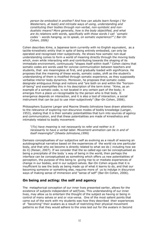 person be embodied in another? And how can adults learn foreign ( for
     Westerners, at least) and intricate ways of using, understanding and
     constituting their bodies through non-verbal, non-symbolic and non-
     dualistic means? More generally, how is the body objectified, and what
     are its relations with words, specifically with those words I call ´somatic
     codes´- words hanging, so to speak, on somatic experience?” ( Bar-On
     Cohen, 2006)

Cohen describes Kime, a Japanese term currently with no English equivalent, as a
tactile-kinesthetic entity that in spite of being entirely embodied, can only be
operated and recognised inter-subjectively. He shows how somatic non-dual
understanding comes to form a world of meaning directly through the moving body
which, even while interacting with and contributing towards the shaping of its
immediate environment, continuously ”shapes itself within itself.” Cohen claims that
somatic codes are words used for concise communication between teachers and
students, that are meaningless at first, and gradually loaded with significance. He
proposes that the meaning of these words, somatic codes, shift as the student's
understanding of them is modified through somatic experience, as they supposedly
verbalise interior body dynamics. Moreover, he proposes that somatic codes
designate ambiguous things and notions and ”are both on and within the ”horizon-
of-being” and exemplifies this in his description of the term kime: ”Kime, as an
example of a somatic code, is not located in any certain part of the body; it
emerges from a place un-recognisable by the person who is that body. It
emergence depends on interaction, and it is also a tool of interaction, a social
instrument that can be put to use inter-subjectively” (Bar-On Cohen, 2006).

Philosophers Suzanne Langer and Maxine Sheets-Johnstone have drawn attention
to the relevance of exploring non-discursive modes of bodily knowledge (Langer,
1953), stating that it is their somatic potentialitites that turn into sources of agency
and communication, and that these potentialities are made of kinesthetics and
intimately related to bodily movement:

     “(To) have meaning is not necessarily to refer and neither is it
     necessarily to have a verbal label. Movement-animation can be in and of
     itself meaningful” (Sheets-Johnstone,1999)

Damasio conceptualises of our subjective self as evolving as a result of weaving an
autobiographical narrative based on the experiences of the world via one particular
body, and that who we become is directly related to what we do ( including how we
do it) (Reiser, 2007). If we consider that the so called ego can be conceptualised as
being a precipitate of the body´s way of being in the world, then perhaps the
interface can be conceptualised as something which offers us new potentialities of
perception, the purpose of this being to giving rise to or mediate experiences of
change in our bodies, and in our subject-selves. Bar-On Cohen argues that it is
insufficient to see the body as being made up of what it learns to do, and that our
becoming someone or something else, requires more of us to indulge in discursive
ways of making sense of immersion and “sense of self” (Bar-On Cohen, 2006).

On being and acting: the self and agency

The metaphorical conception of our inner lives presented earlier, allows for the
existence of subjects independent of sel(f)ves. This understanding of our inner
lives, may allow us to entertain the thought of the subject as having or being in
control of many selves or and or vice-versa. One of the most salient points that
came out of the work with my students was how they described their experiences
of ”becoming” their avatars as a result of restricting their physical movement
patterns so that they would adhere to the ones laid out for the avatars in Second




                                           32
 