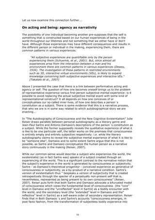 Let us now examine this connection further...

On acting and being: agency as narrativity

The possibility of one individual becoming another pre-supposes that the self is
something that is constructed based on our human experiences of being in the
world throughout our lifetimes and not something that we either have or don’t
have. Although those experiences may have different consequences and results in
the different person or individual in the making, experiencing them, there are
common patterns in various experiences:

      "All subjective experiences are quantifiable only by the person
     experiencing them (Schuemie, et al., 2001). But, since almost all
     experiences arise from the interaction between a man and his
     environment there are common patterns in various experiences (Dewey,
     1934). The investigation of these patterns in restricted environments
     such as 3D, interactive virtual environments (VEs), is likely to expand
     knowledge concerning both subjective experiences and interactive VEs."
     (Takatalo et al., 2007)

Above I presented the case that there is a link between performative acting and
agency or self. The question of how one becomes oneself brings us to the problem
of representative experience versus first-person subjective mental experience: is it
possible to avoid replacing the actual subjective mental event with some kind of
representational construct? It all depends on how one conceives of or
conceptualises our so-called inner lives, of how one describes a person´s
constitution as a subject. There is some evidence that this is a narrative process,
that who we are is in some way related to which autobiographical story we are
enacting...

In ”The Autobiography of Consciousness and the New Cognitive Existentialism” Julie
Reiser draws parallels between personal autobiography as a literary genre and
Jean-Paul Sartre and Antonio Damasio’s descriptions of the person´s constitution as
a subject. While the former supposedly reveals the qualitative experience of what it
is like to be one particular self, the latter works on the premises that consciousness
is entirely empty and entirely subjective respectively: i.e. while the literary
autobiography claims to reveal the subjective mental experience of what it is like to
be ”someone else”, Damasio and to some extent Sartre argue that this is not
possible, as Sartre and Damasio conceptualize the human person as a narrative
story continuously in the making (Reiser, 2007).

While our common-sense would describe a subject who experiences the world, the
existentialist (as in fact Sartre was) speaks of a subject created through an
experiencing of the world. This is a significant contrast to the normative notion that
the subject’s experience in the world is generated by consciousness or subjectivity.
Sartre - as Damasio’s theoretical progenitor - conceived experience as generative of
consciousness or subjectivity, as a by-product of a narrative condition. Sartre’s
version of existentialism thus ” bespeaks a version of subjectivity that is created
retrospectively through the specter of a perpetually non-present self that is,
nevertheless, represented as being present to its own consciousness” (Reiser,
2007). Reiser puts forth that both Sartre and Damasio advocate a bifurcated model
of consciousness which views the fundamental level of consciousness (the ”core”
level in Damasio and the ”unreflected” level in Sartre) as a bodily encounter with
the world, and the secondary level (the ”extended” level in Damasio and the”
reflective” level in Sartre) as a self-aware order of secondary representation. Reiser
finds that in Both Damasio´s and Sartre’s accounts ”consciousness emerges, in
post facto fashion, from the transformation of subjectless bodily experience into




                                          34
 