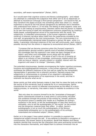 secondary, self-aware representation” (Reiser, 2007).

So it would seem that cognitive science and literary autobiography - and indeed
any attempts to understand the subjective that either aim to do so objectively or
attempt to reconstruct it through a third person perspective - are bound to fail, as
they transform the object of study into something other than what it is: mental
experience is bound by the first person perspective by definition and is therefore
only understood from within it. In his book The feeling of what happens: body and
emotion in the making of consciousness, Damasio claims that the person is created
by its own fine-tuning of itself into retrospective conscious subjectivity by creating a
bodily-based, autobiographical record of its experiences with the world. This
subjectivity, or extended consciousness, is the human organism’s ability to
construct a coherent narrative about itself from the experiences encoded by the
core-self: as generated by the core consciousness. The core consciousness is in
turn a homeostatically maintained state throughout a person life span: while it is
stable, it generates individual instances of the core self continuously, each instance
possibly varying from the others in response to encountered stimuli (Reiser, 2007).

     "I propose that we become conscious when the [human] organism's
     representation devices exhibit a specific kind of wordless knowledge—
     the knowledge that the organism's own state has been changed by an
     object—and when such knowledge occurs along with the salient
     representation of an object. The sense of self in the act of knowing an
     object is an infusion of new knowledge, continuously created within the
     brain as long as 'objects,' actually present or recalled, interact with the
     organism and cause it to change." (Damasio, 2000)

The extended consciousness, besides encompassing the higher cognitive processes,
functions and autobiographical memories, is the human organism’s ability to
synthesise the different instances of the core self as coded by the homeostatic
representation it generates into a coherent narrative. Damasio argues that
subjectivity or consciousness is a product of an organism’s retrospective
autobiographical representation of its experiences in the world, and that in
extension we become what we do .

Reiser points out that while Damasio makes it clear that he views the body as being
the source of this narrativity (and of material for it) or consciousness, Sartre
characterises his own version of reflected consciousness as the effect of a story-
making process, or narrativity, that seeks a body to mediate its existence in the
world:

     "Not only does he conceive himself to be the "precipitate of language",
     Sartre characterizes himself as a book which is concurrently inscribed
     into existence through the process of the writing he, himself, performs.
     His physical corpus is needed only insofar as it mediates his writing’s
     existence in the world: to tell the autobiography of Jean-Paul Sartre is;
     ultimately, only to tell the autobiography of "the words" he has written
     and the temporary material body they effect. In effect, Sartre's
     autobiography is not so much the autobiography of the famous
     existentialist philosopher as it is the autobiography of his writing's
     instantiated and embodied subject" (Reiser, 2007) .

Earlier on in the paper I have asked whether it is possible to augment the
metaphorical subject through the self. If one adheres to Damasio’s conception of
consciousness, the answer seems to be positive. Recall that Masters and Slaves
students claimed that moving like the characters they were portraying turned them
into the characters themselves, and helped them to achieve immersion into an




                                          35
 