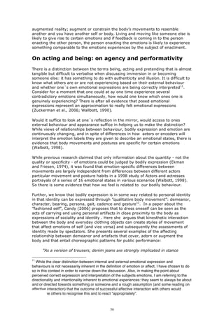 augmented reality; augment or constrain the body’s movements to resemble
another and you have another self or body. Living and moving like someone else is
likely to give rise to certain emotions and if feedback is coming in to the person
enacting the other person, the person enacting the emotions is likely to experience
something comparable to the emotions experiences by the subject of enactment.


On acting and being: on agency and performativity
There is a distinction between the terms being, acting and pretending that is almost
tangible but difficult to verbalise when discussing immersion in or becoming
someone else: it has something to do with authenticity and illusion. It is difficult to
know what others are or are not experiencing based on their external behaviour
and whether one´s own emotional expressions are being correctly interpreted11.
Consider for a moment that one could at ay one time experience several
contradictory emotions simultaneously, how would one know which ones one is
genuinely experiencing? There is after all evidence that posed emotional
expressions represent an approximation to really felt emotional expressions
(Zuckerman et al., 2006; Wallbott, 1990).

Would it suffice to look at one´s reflection in the mirror, would access to ones
external behaviour and appearance suffice in helping us to make the distinction?
While views of relationships between behaviour, bodily expression and emotion are
continuously changing, and in spite of differences in how actors or encoders will
interpret the emotion labels they are given to describe an emotional states, there is
evidence that body movements and postures are specific for certain emotions
(Walbott, 1998).

While previous research claimed that only information about the quantity - not the
quality or specificity - of emotions could be judged by bodily expression (Ekman
and Friesen, 1974), it was found that emotion-specific differences between
movements are largely independent from differences between different actors
particular movement and posture habits in a 1998 study of Actors and actresses
portrayals of a series of 16 emotional states in various scenarios (Walbott, 1998).
So there is some evidence that how we feel is related to our bodily behaviour.

Further, we know that bodily expression is in some way related to personal identity
in that identity can be expressed through ”qualitative body movement”: demeanor,
character, bearing, persona, gait, cadence and gesture12. In a paper about the
”fashioned self”, Candy (2006) proposes that to dress oneself can be seen as the
acts of carrying and using personal artifacts in close proximity to the body as
expressions of sociality and identity . Here she argues that kinesthetic interaction
between the body and everyday clothing objects can create styles of movement
that affect emotions of self (and vice versa) and subsequently the assessments of
identity made by spectators. She presents several examples of the affecting
relationship between demeanor and artefacts that cover, adorn or augment the
body and that entail choreographic patterns for public performance:

      "As a version of trousers, denim jeans are strongly implicated in stance

11
   While the clear distinction between internal and external emotional expression and
behaviours is not necessarily inherent in the definition of emotion or affect, I have chosen to do
so in this context in order to narrow down the discussion. Also, in making the point about
perceived correct expression and interpretation of the subjects emotions, I am referring to the
directionality and intentionality inherent to emotional experiences: they seem to always be about
and or directed towards something or someone and a rough assumption (and some reading on
affective interaction) that the outcome of successful affective interaction with others would
require the others to recognise this and to react “appropriately”.



                                                36
 