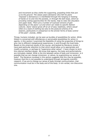 and movement as they clothe the supporting, propelling limbs that join
     us to the ground. The classic jeans demeanor (Eco felt his jeans
     ‘imposed’ a demeanour) is manifested through the hanging or hooking
     of hands on to and into the pockets, or through the belt loops, which by
     providing resting opportunities for the hands, help to relax the shoulders
     and upper body. There are a number of nuanced versions of gait
     depending on the jeans’ cut and which can relate to specific fashion
     cultures. Jeans’ stance gives off an air of easy readiness, where casual
     refers to a style of clothing but also to the postural schema of its
     wearers, particularly in comparison to the stricter forms of body control
     of the past". (Candy, 2006)

Things, humans included, can be seen as bundles of possibilities for action. While
Gibson is concerned with affordances or perceivable possibilities for action in
agents, in this section I examined the feasibility of using the properties of things to
give rise to different metaphysical experiences, in and through the lived body.
Based on the empirical results of the course, and backed by literature review, I
have paid particular attention to that which would allow us to appropriate and
modify ourselves, or perhaps to “experience other selves”. I have chosen to term
this internal interface design. We know that agency, the body and performativity
are intimately related. What is the link between sense of body and immersion: is it
possible that we can change immersion, or selves, by augmenting our sense of
body? The literature reviewed in this section suggests that this may be possible,
however that this is not possible to understand through stringently scientific
research. If we are to change our sense of body through communication, that
communication must be in the body and of the body: a non-verbal, non-discursive
one.




                                          37
 