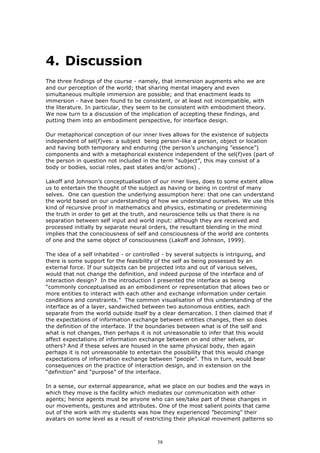 4. Discussion
The three findings of the course - namely, that immersion augments who we are
and our perception of the world; that sharing mental imagery and even
simultaneous multiple immersion are possible; and that enactment leads to
immersion - have been found to be consistent, or at least not incompatible, with
the literature. In particular, they seem to be consistent with embodiment theory.
We now turn to a discussion of the implication of accepting these findings, and
putting them into an embodiment perspective, for interface design.

Our metaphorical conception of our inner lives allows for the existence of subjects
independent of sel(f)ves: a subject being person-like a person, object or location
and having both temporary and enduring (the person’s unchanging ”essence”)
components and with a metaphorical existence independent of the sel(f)ves (part of
the person in question not included in the term “subject”, this may consist of a
body or bodies, social roles, past states and/or actions) .

Lakoff and Johnson’s conceptualisation of our inner lives, does to some extent allow
us to entertain the thought of the subject as having or being in control of many
selves. One can question the underlying assumption here: that one can understand
the world based on our understanding of how we understand ourselves. We use this
kind of recursive proof in mathematics and physics, estimating or predetermining
the truth in order to get at the truth, and neuroscience tells us that there is no
separation between self input and world input: although they are received and
processed initially by separate neural orders, the resultant blending in the mind
implies that the consciousness of self and consciousness of the world are contents
of one and the same object of consciousness (Lakoff and Johnson, 1999).

The idea of a self inhabited - or controlled - by several subjects is intriguing, and
there is some support for the feasibility of the self as being possessed by an
external force. If our subjects can be projected into and out of various selves,
would that not change the definition, and indeed purpose of the interface and of
interaction design? In the introduction I presented the interface as being
“commonly conceptualised as an embodiment or representation that allows two or
more entities to interact with each other and exchange information under certain
conditions and constraints.” The common visualisation of this understanding of the
interface as of a layer, sandwiched between two autonomous entities, each
separate from the world outside itself by a clear demarcation. I then claimed that if
the expectations of information exchange between entities changes, then so does
the definition of the interface. If the boundaries between what is of the self and
what is not changes, then perhaps it is not unreasonable to infer that this would
affect expectations of information exchange between on and other selves, or
others? And if these selves are housed in the same physical body, then again
perhaps it is not unreasonable to entertain the possibility that this would change
expectations of information exchange between “people”. This in turn, would bear
consequences on the practice of interaction design, and in extension on the
“definition” and “purpose” of the interface.

In a sense, our external appearance, what we place on our bodies and the ways in
which they move is the facility which mediates our communication with other
agents; hence agents must be anyone who can see/take part of these changes in
our movements, gestures and attributes. One of the most salient points that came
out of the work with my students was how they experienced ”becoming” their
avatars on some level as a result of restricting their physical movement patterns so



                                         38
 