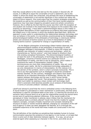 that they would adhere to the ones laid out for the avatars in Second Life. Of
course, it is difficult to argue the universality of such a statement, due to the
matter in which this study was conducted, and perhaps the issue of establishing the
universality of statements is not entirely significant in this context but rather the
object of future research. One could argue that the creation strategies employed by
the students as well as the communication of their first-hand mental subjective
experience may have been shaped by prevalent social and artistic conventions.
However, this is offset by the fact that the course was their (with the exception of
one student not involved in the enactment) first exposure to the avatars they were
enacting (or becoming). I have taken a phenomenologist stance in this matter in
taking student descriptions of their experiences as evidence that these experiences
did indeed occur in the manner in which the students described them. While this
approach is quite useful in understanding the relationships between technology and
how we behave in the world, it is not entirely uncontroversial as the Heideggerian
phenomenological tradition of the philosophy of technology is notoriously techno-
phobic and conceives of techno-science as a kind of interpretation of reality,
missing techno-science´s potential for change or augmentation of reality :

     ” As the Belgian philosopher of technology Gilbert Hottois observed, the
     phenomenological tradition of the philosophy of technology to which
     Heidegger belonged is technophobic. It failed to notice the unique and
     radically new character of modern science and technology-, which he
     characterizes as ”techno science”- and tried instead to shoehorn them
     into existing conceptual frameworks. The phenomenological tradition, or
     at least the work in the philosophy of technology that takes its cue from
     Heidegger, conceives of techno science as a particular kind of
     interpretation of reality, and fails to see its operativity, which makes it
     transcend the realm of interpretation (Hottois 1996a). The
     technosciences are more than interpretations of reality: they act, even
     encroach upon reality. We fail to understand technology adequately if
     we only characterize it in terms of interpretation, for this reduces it to
     the domain of the symbolic, which is what it precisely transcends. This is
     not to say that approaches such as Heidegger’s should be considered
     entirely obsolete. On the contrary, Heidegger and Jaspers have drawn
     attention to an important dimension of technology; namely the, the
     relation between technology and the way in which human beings
     interpret and engage their world. That perspective, however, can be
     filled much better by seeking a closer contact with technology itself,
     which is precisely what becomes possible via an analysis of technology
     in terms of concrete artifacts” (Verbeek; 2005).

Lakoff and Johnson’s proof that the mind is embodied comes in the following form.
A neural model of a perceptual or motor mechanism is constructed, and that same
mechanism is used for conceptual tasks of two sorts: (1) learning the structure of a
semantic field of lexical items so as to get the relationships among the lexical items
correct and (2) performing abstract inferences. If the neural model of the
perceptual or motor mechanism is altered, does it follow that the mechanism for
the conceptual tasks is similarly altered? Could it be that the models for spatial-
relations concepts, concepts of bodily movement and concepts indicating the
structure of action or events would be affected, changing our conception of the self
and of agency? It does not seem altogether far-fetched, as it is through the
embodied experience of the world that these models are constructed in the first
place .

The old definition of the interface as something that mediates human to human
communication assumes the existence of one agency in one human, or at least that
there is some sort of clear distinction between agents. In a way, we act as an
external agent when assessing our character in the mirror, and while we are



                                          39
 
