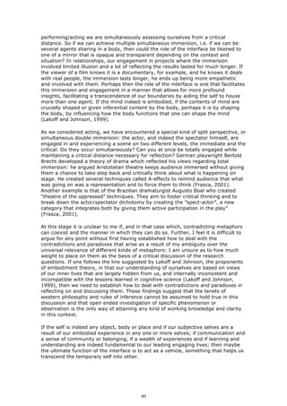 performing/acting we are simultaneously assessing ourselves from a critical
distance. So if we can achieve multiple simultaneous immersion, i.e. if we can be
several agents sharing in a body, then could the role of the interface be likened to
one of a mirror that is opaque and transparent depending on the context and
situation? In relationships, our engagement in projects where the immersion
involved limited illusion and a lot of reflecting the results lasted for much longer. If
the viewer of a film knows it is a documentary, for example, and he knows it deals
with real people, the immersion lasts longer, he ends up being more empathetic
and involved with them. Perhaps then the role of the interface is one that facilitates
this immersion and engagement in a manner that allows for more profound
insights, facilitating a transcendence of our boundaries by aiding the self to house
more than one agent. If the mind indeed is embodied, if the contents of mind are
crucially shaped or given inferential content by the body, perhaps it is by shaping
the body, by influencing how the body functions that one can shape the mind
(Lakoff and Johnson, 1999).

As we considered acting, we have encountered a special kind of split perspective, or
simultaneous double immersion: the actor, and indeed the spectator himself, are
engaged in and experiencing a scene on two different levels, the immediate and the
critical. Do they occur simultaneously? Can you at once be totally engaged while
maintaining a critical distance necessary for reflection? German playwright Bertold
Brecht developed a theory of drama which reflected his views regarding total
immersion: he argued Aristotelian theatre keeps audience immersed without giving
them a chance to take step back and critically think about what is happening on
stage. He created several techniques called A-effects to remind audience that what
was going on was a representation and to force them to think (Frasca, 2001).
Another example is that of the Brazilian dramaturgist Augusto Boal who created
“theatre of the oppressed” techniques. They aim to foster critical thinking and to
break down the actor/spectator dichotomy by creating the ”spect-actor”, a new
category that integrates both by giving them active participation in the play”
(Frasca, 2001).

At this stage it is unclear to me if, and in that case which, contradicting metaphors
can coexist and the manner in which they can do so. Further, I feel it is difficult to
argue for any point without first having established how to deal with the
contradictions and paradoxes that arise as a result of my ambiguity over the
universal relevance of different kinds of metaphors: I am unsure as to how much
weight to place on them as the basis of a critical discussion of the research
questions. If one follows the line suggested by Lakoff and Johnson, the proponents
of embodiment theory, in that our understanding of ourselves are based on views
of our inner lives that are largely hidden from us, and internally inconsistent and
incompatible with the lessons learned in cognitive science (Lakoff and Johnson,
1999), then we need to establish how to deal with contradictions and paradoxes in
reflecting on and discussing them. These findings suggest that the tenets of
western philosophy and rules of inference cannot be assumed to hold true in this
discussion and that open ended investigation of specific phenomenon or
observation is the only way of attaining any kind of working knowledge and clarity
in this context.

If the self is indeed any object, body or place and if our subjective selves are a
result of our embodied experience in any one or more selves; if communication and
a sense of community or belonging, if a wealth of experiences and if learning and
understanding are indeed fundamental to our leading engaging lives; then maybe
the ultimate function of the interface is to act as a vehicle, something that helps us
transcend the temporary self into other.




                                           40
 