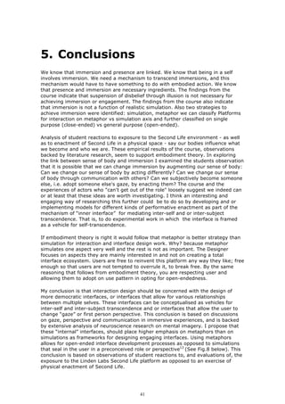 5. Conclusions
We know that immersion and presence are linked. We know that being in a self
involves immersion. We need a mechanism to transcend immersions, and this
mechanism would have to have something to do with embodied action. We know
that presence and immersion are necessary ingredients. The findings from the
course indicate that suspension of disbelief through illusion is not necessary for
achieving immersion or engagement. The findings from the course also indicate
that immersion is not a function of realistic simulation. Also two strategies to
achieve immersion were identified: simulation, metaphor we can classify Platforms
for interaction on metaphor vs simulation axis and further classified on single
purpose (close-ended) vs general purpose (open-ended).

Analysis of student reactions to exposure to the Second Life environment - as well
as to enactment of Second Life in a physical space - say our bodies influence what
we become and who we are. These empirical results of the course, observations
backed by literature research, seem to support embodiment theory. In exploring
the link between sense of body and immersion I examined the students observation
that it is possible that we can change immersion by augmenting our sense of body:
Can we change our sense of body by acting differently? Can we change our sense
of body through communication with others? Can we subjectively become someone
else, i.e. adopt someone else's gaze, by enacting them? The course and the
experiences of actors who "can't get out of the role" loosely suggest we indeed can
or at least that these ideas are worth investigating. I think an interesting and
engaging way of researching this further could be to do so by developing and or
implementing models for different kinds of performative enactment as part of the
mechanism of “inner interface” for mediating inter-self and or inter-subject
transcendence. That is, to do experimental work in which the interface is framed
as a vehicle for self-transcendence.

If embodiment theory is right it would follow that metaphor is better strategy than
simulation for interaction and interface design work. Why? because metaphor
simulates one aspect very well and the rest is not as important. The Designer
focuses on aspects they are mainly interested in and not on creating a total
interface ecosystem. Users are free to reinvent this platform any way they like; free
enough so that users are not tempted to overrule it, to break free. By the same
reasoning that follows from embodiment theory, you are respecting user and
allowing them to adopt on use pattern in opting for open-endedness.

My conclusion is that interaction design should be concerned with the design of
more democratic interfaces, or interfaces that allow for various relationships
between multiple selves. These interfaces can be conceptualised as vehicles for
inter-self and inter-subject transcendence and or interfaces that allow the user to
change “gaze” or first person perspective. This conclusion is based on discussions
on gaze, perspective and communication in immersive experiences, and is backed
by extensive analysis of neuroscience research on mental imagery. I propose that
these “internal” interfaces, should place higher emphasis on metaphors than on
simulations as frameworks for designing engaging interfaces. Using metaphors
allows for open-ended interface development processes as opposed to simulations
that seal in the user in a preconceived role or perspective13 (See Fig.8 below). This
conclusion is based on observations of student reactions to, and evaluations of, the
exposure to the Linden Labs Second Life platform as opposed to an exercise of
physical enactment of Second Life.




                                         41
 