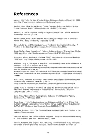 References
agency. (2009). In Merriam-Webster Online Dictionary.Retrieved March 30, 2009,
from http://www.merriam-webster.com/dictionary/agency

Bandelj, Nina. "How Method Actors Create Character Roles How Method Actors
Create Character Roles." Sociological forum 18 (2003): 387-416.

Bandura, A. “Social cognitive theory: An agentic perspective.” Annual Review of
Psychology, 52 (2001): 1-26.

Bar-On Cohen, Einat. "Kime and the Moving Body: Somatic Codes in Japanese
Martial Arts." Body and Society 12 (2006): 73-93.

Berger, Peter L., and Thomas Luckmann. The Social Construction of Reality : A
Treatise in the Sociology of Knowledge. New York: Anchor, 1967.

Björk, Staffan; Jussi Holopainen.” Patterns In Game Design.” Charles River Media,
2004: pp. 423.< http://books.google.com/books?id=IFQfyODK4wAC >

Borgmann, Albert. Review of (Verbeek, 2006). Notre Dame Phiosophical Reviews,
2005/08/01 http://ndpr.nd.edu/review.cfm?id=3361

Bowman, Doug A., and Ryan P. McMahan. "Virtual reality: How much immersion is
enough?”." July 2007. Virginia Tech. July
2007<http://www.computer.org/portal/site/computer/menuitem.5d61c1d591162e4
b0ef1bd108bcd45f3/index.jsp
&pname=computer_level1_article&thecat=1005&path=computer/homepage/july07
&file=cover.xml&xsl=article.xsl&;jsessionid=jbll62tvgypb11xvggdzylqwchv2yglvjcsy
zftwxx>

Buss, Sarah, "Personal Autonomy", The Stanford Encyclopedia of Philosophy (Fall
2008 Edition), Edward N. Zalta (ed.), URL =
<http://plato.stanford.edu/archives/fall2008/entries/personal-autonomy/>.

Candy, Fiona J. ""Come on momma, let´s see the drummer": movement-based
interaction and the prformance of persoanl style." Personal and Ubiquitous
Computing 11 (2006): 647-55.

Clark, Andy. "Being There: Putting Brain, Body and World Together Again",
Cambridge MA: MIT Press, 1997.

Clark, Andy (1998)."Embodiment and the Philosophy of Mind" in A. O'Hear (ed)
CURRENT ISSUES IN PHILOSOPHY OF MIND: ROYAL INSTITUTE OF PHILOSOPHY
SUPPLEMENT 43, Cambridge University Press (1998) P. 35-52

Damasio, Antonio (1999). The Feeling of What Happens: Body and Emotion in the
Making of Consciousness

Damasio, Antonio. The Feeling of What Happens : Body and Emotion in the Making
of Consciousness. New York: Harvest Books, 2000.

De Beni, Rossana, and Angelica Moé. "Imagery and rehearsal as study strategies
for written or orally presented passages." Psychonomic Bulletin & Review 10




                                        43
 