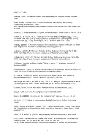 (2003): 975-80.

Deleuze, Gilles, and Felix Guattari. Thousand Plateaus. London: Burns & Oates,
2005.

Dodd, James. “Introduction”. Submission to the “Philosophy: Re-thinking
Subjectivity” Conference, 2008
http://www.newschool.edu/nssr/husserl/Future/Part%20One/PartOneFrames/PartO
ne.html

Edelman, G. Wider than the Sky (Yale University Press, 2004) ISBN 0-300-10229-1

Ekman, P., & Friesen, W. V.. “Nonverbal behavior and psychopathology.” In R. J.
Friedman & M. Katz (Eds.), The psychology of depression: Contemporary theory
and research (pp. 3-31). Washington, D. C.: Winston and Sons. 1974.

embody. (2009). In Merriam-Webster Online Dictionary.Retrieved March 30, 2009,
from http://www.merriam-webster.com/dictionary/embody

embodied. (2009). In Merriam-Webster Online Dictionary.Retrieved March 30,
2009, from http://www.merriam-webster.com/dictionary/embodied

embodiment. (2009). In Merriam-Webster Online Dictionary.Retrieved March 30,
2009, from http://www.merriam-webster.com/dictionary/embodiment

Emirbayer, Mustafa and Ann Mische.” What is agency?” American Journal of
Sociology.1998.

existentialism. (2009). In Stanford Encyclopedia of Philosophy. Retrieved March 30,
2009, from http://plato.stanford.edu/entries/existentialism

G., Frasca. "Rethinking agency and immersion: video games as a means of
consciousness-raising." Digital Creativity 12 (2001): 167-78.

Gazzaniga, Michael S., Richard B. Ivry, and G. R. Mangun. Cognitive Neuroscience:
The Biology of the Mind. 2nd ed. New York: W. W. Norton & Company, 2002.

Giussani, Bruno. Roam. New York: Random House Business Books, 2002.

Gold, B. (2001),< www.maa.org/reviews/wheremath.html>

Goldin, G.A.(2001), ‘Counting on the metaphorical’, Nature, 413, pp. 18–19.

Hersh, R. (1997), What is Mathematics, Really? (New York: Oxford University
Press).

Lakoff, George and Nuñez, Rafael. (2001). Where Mathematics Comes From: How
the Embodied Mind Brings Mathematics into Being. New York: Basic Books. ISBN
0465037712

Lakoff, G. & Núñez, R. (2001), www.maa.org/reviews/wheremath_reply.html.

Grau, Oliver. "Immersion and Interaction- From Circular Frescoes to Interactive
Image Spaces", pp.10- Medie Art Net. 2003. 19 July 2007
<http://www.medienkunstnetz.de/themes/overview_of_media_art/immersion/>.




                                        44
 