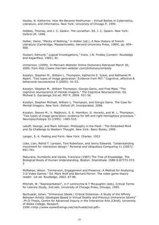 Hayles, N. Katherine. How We Became Posthuman : Virtual Bodies in Cybernetics,
Literature, and Informatics. New York: University of Chicago P, 1999.

Hobbes, Thomas, and J. C. Gaskin. The Leviathan. Ed. J. C. Gaskin. New York:
Oxford UP, 1998.

Hollier, Denis. "Plenty of Nothing," in Hollier (ed.), A New History of French
Literature (Cambridge, Massachusetts, Harvard University Press, 1989), pp. 894–
900.

Husserl, Edmund.” Logical Investigations,” trans. J.N. Findlay (London: Routledge
and KeganPaul, 1982), 91.

immersion. (2009). In Merriam-Webster Online Dictionary.Retrieved March 30,
2009, from http://www.merriam-webster.com/dictionary/embody

Kosslyn, Stephen M., William L. Thompson, Katherine E. Sukel, and Nathaniel M.
Alpert. "Two types of image generation: Evidence from PET." Cognitive, affective &
behavioral neuroscience 5 (2005): 41-53.

Kosslyn, Stephen M., William Thompson, Giorgio Ganis, and Fred Mast. “The
cognitive neuroscience of mental imagery.” The Cognitive Neurosciences. Ed.
Micheal S. Gazzaniga.3rd ed. MIT P, 2004. 931-56.

Kosslyn, Stephen Michael, William L. Thompson, and Giorgio Ganis. The Case for
Mental Imagery. New York: Oxford UP, Incorporated, 2006.

Kosslyn, Steven M., V. Maljkovic, S. E. Hamilton, G. Horwitz, and W. L. Thompson.
"Two types of image generation: evidence for left and right hemisphere processes."
Neuropsychologia 33 (1995): 1485-510.

Lakoff, George, and Mark Johnson. Philosophy in the Flesh : The Embodied Mind
and Its Challenge to Western Thought. New York: Basic Books, 1999.

Langer, S. K. Feeling and Form. New York: Charles. 1953

Loke, Lian, Astrid T. Larsson, Toni Robertson, and Jenny Edwards. "Understanding
movement for interaction design." Personal and Ubiquitous Computing 11 (2007):
691-701.

Maturana, Humberto and Varela, Francisco (1987) The Tree of Knowledge: The
Biological Roots of Human Understanding. Boston: Shambhala. ISBN 0-87773-373-
2

McMahan, Alison. "Immersion, Engagement and Presence: A Method for Analyzing
3-D Video Games." Ed. Mark Wolf and Bernard Perron. The video game theory
reader. 1st ed. Routledge, 2003. 67-86.

Mitchell, W. "Representation", in F Lentricchia & T McLaughlin (eds), Critical Terms
for Literary Study, 2nd edn, University of Chicago Press, Chicago, 1995.

Nechvatal, Johan. "Immersive Ideals / Critical Distances- A Study of the Affinity
Between Artistic Ideologies Based in Virtual Reality and Previous Immersive Idioms”
.Ph.D Thesis, Centre for Advanced Inquiry in the Interactive Arts (CAiiA), University
of Wales College, Newport,
1999.<http://www.eyewithwings.net/nechvatal/iicd.pdf>



                                         45
 