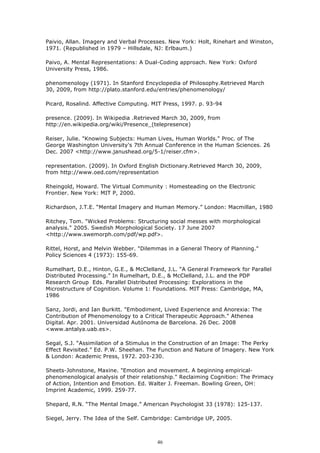 Paivio, Allan. Imagery and Verbal Processes. New York: Holt, Rinehart and Winston,
1971. (Republished in 1979 – Hillsdale, NJ: Erlbaum.)

Paivo, A. Mental Representations: A Dual-Coding approach. New York: Oxford
University Press, 1986.

phenomenology (1971). In Stanford Encyclopedia of Philosophy.Retrieved March
30, 2009, from http://plato.stanford.edu/entries/phenomenology/

Picard, Rosalind. Affective Computing. MIT Press, 1997. p. 93-94

presence. (2009). In Wikipedia .Retrieved March 30, 2009, from
http://en.wikipedia.org/wiki/Presence_(telepresence)

Reiser, Julie. "Knowing Subjects: Human Lives, Human Worlds." Proc. of The
George Washington University's 7th Annual Conference in the Human Sciences. 26
Dec. 2007 <http://www.janushead.org/5-1/reiser.cfm>.

representation. (2009). In Oxford English Dictionary.Retrieved March 30, 2009,
from http://www.oed.com/representation

Rheingold, Howard. The Virtual Community : Homesteading on the Electronic
Frontier. New York: MIT P, 2000.

Richardson, J.T.E. “Mental Imagery and Human Memory.” London: Macmillan, 1980

Ritchey, Tom. "Wicked Problems: Structuring social messes with morphological
analysis." 2005. Swedish Morphological Society. 17 June 2007
<http://www.swemorph.com/pdf/wp.pdf>.

Rittel, Horst, and Melvin Webber. "Dilemmas in a General Theory of Planning."
Policy Sciences 4 (1973): 155-69.

Rumelhart, D.E., Hinton, G.E., & McClelland, J.L. “A General Framework for Parallel
Distributed Processing.” In Rumelhart, D.E., & McClelland, J.L. and the PDP
Research Group Eds. Parallel Distributed Processing: Explorations in the
Microstructure of Cognition. Volume 1: Foundations. MIT Press: Cambridge, MA,
1986

Sanz, Jordi, and Ian Burkitt. "Embodiment, Lived Experience and Anorexia: The
Contribution of Phenomenology to a Critical Therapeutic Approach." Athenea
Digital. Apr. 2001. Universidad Autónoma de Barcelona. 26 Dec. 2008
<www.antalya.uab.es>.

Segal, S.J. “Assimilation of a Stimulus in the Construction of an Image: The Perky
Effect Revisited.” Ed. P.W. Sheehan. The Function and Nature of Imagery. New York
& London: Academic Press, 1972. 203-230.

Sheets-Johnstone, Maxine. "Emotion and movement. A beginning empirical-
phenomenological analysis of their relationship." Reclaiming Cognition: The Primacy
of Action, Intention and Emotion. Ed. Walter J. Freeman. Bowling Green, OH:
Imprint Academic, 1999. 259-77.

Shepard, R.N. “The Mental Image.” American Psychologist 33 (1978): 125-137.

Siegel, Jerry. The Idea of the Self. Cambridge: Cambridge UP, 2005.



                                         46
 