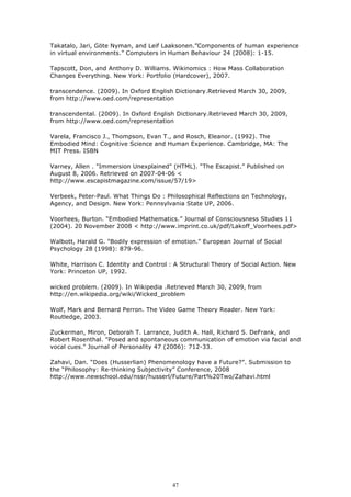 Takatalo, Jari, Göte Nyman, and Leif Laaksonen.”Components of human experience
in virtual environments.” Computers in Human Behaviour 24 (2008): 1-15.

Tapscott, Don, and Anthony D. Williams. Wikinomics : How Mass Collaboration
Changes Everything. New York: Portfolio (Hardcover), 2007.

transcendence. (2009). In Oxford English Dictionary.Retrieved March 30, 2009,
from http://www.oed.com/representation

transcendental. (2009). In Oxford English Dictionary.Retrieved March 30, 2009,
from http://www.oed.com/representation

Varela, Francisco J., Thompson, Evan T., and Rosch, Eleanor. (1992). The
Embodied Mind: Cognitive Science and Human Experience. Cambridge, MA: The
MIT Press. ISBN

Varney, Allen . "Immersion Unexplained" (HTML). “The Escapist.” Published on
August 8, 2006. Retrieved on 2007-04-06 <
http://www.escapistmagazine.com/issue/57/19>

Verbeek, Peter-Paul. What Things Do : Philosophical Reflections on Technology,
Agency, and Design. New York: Pennsylvania State UP, 2006.

Voorhees, Burton. “Embodied Mathematics.” Journal of Consciousness Studies 11
(2004). 20 November 2008 < http://www.imprint.co.uk/pdf/Lakoff_Voorhees.pdf>

Walbott, Harald G. "Bodily expression of emotion." European Journal of Social
Psychology 28 (1998): 879-96.

White, Harrison C. Identity and Control : A Structural Theory of Social Action. New
York: Princeton UP, 1992.

wicked problem. (2009). In Wikipedia .Retrieved March 30, 2009, from
http://en.wikipedia.org/wiki/Wicked_problem

Wolf, Mark and Bernard Perron. The Video Game Theory Reader. New York:
Routledge, 2003.

Zuckerman, Miron, Deborah T. Larrance, Judith A. Hall, Richard S. DeFrank, and
Robert Rosenthal. "Posed and spontaneous communication of emotion via facial and
vocal cues." Journal of Personality 47 (2006): 712-33.

Zahavi, Dan. “Does (Husserlian) Phenomenology have a Future?”. Submission to
the “Philosophy: Re-thinking Subjectivity” Conference, 2008
http://www.newschool.edu/nssr/husserl/Future/Part%20Two/Zahavi.html




                                         47
 