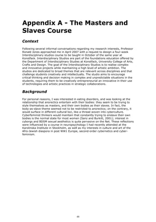 Appendix A - The Masters and
Slaves Course
Context
Following several informal conversations regarding my research interests, Professor
Ronald Jones approached me in April 2007 with a request to design a four-week
Interdisciplinary studios course to be taught in October of the same year at
Konstfack. Interdisciplinary Studios are part of the foundations education offered by
the Department of Interdisciplinary Studies at Konstfack, University College of Arts,
Crafts and Design. The goal of the Interdisciplinary Studios is to realise complex
and innovative projects while maintaining a high level of artistic ambition. The
studios are dedicated to broad themes that are relevant across disciplines and that
challenge students creatively and intellectually. The studio aims to encourage
critical thinking and decision making in complex and unpredictable situations in the
students, requiring them to be creatively entrepreneurial an innovative in their use
of technologies and artistic practices in strategic collaborations.


Background
For personal reasons, I was interested in eating disorders, and was looking at the
relationship that anorectics entertain with their bodies: they seem to be trying to
style themselves as masters, and their own bodies as their slaves. In fact, the
body-as-slave theme seemed not to be restricted to anorectics; on the contrary, it
would surface in different cultural loci, like a thread woven into cyberculture.
Cyberfeminist thinkers would maintain that constantly trying to enslave their own
bodies is the normal state for most women (Sanz and Burkitt, 2001); interest in
cyborgs and BDSM sexual aesthetics is quite pervasive on the Net. These reflections
were influenced by a course in neuropsychology I had recently attended at the
Karolinska Institute in Stockholm, as well as my interests in culture and art of the
Afro-Jewish diaspora in post WW1 Europe, second-order cybernetics and cyber-
feminism.




                                         48
 