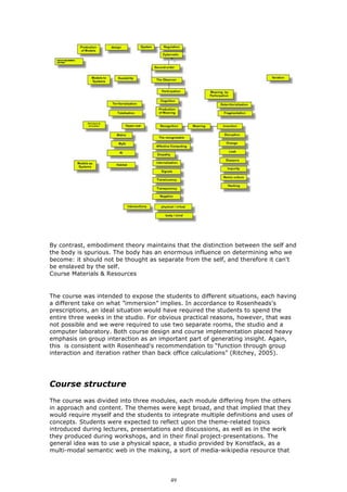 By contrast, embodiment theory maintains that the distinction between the self and
the body is spurious. The body has an enormous influence on determining who we
become: it should not be thought as separate from the self, and therefore it can't
be enslaved by the self.
Course Materials & Resources


The course was intended to expose the students to different situations, each having
a different take on what ”immersion” implies. In accordance to Rosenheads's
prescriptions, an ideal situation would have required the students to spend the
entire three weeks in the studio. For obvious practical reasons, however, that was
not possible and we were required to use two separate rooms, the studio and a
computer laboratory. Both course design and course implementation placed heavy
emphasis on group interaction as an important part of generating insight. Again,
this is consistent with Rosenhead's recommendation to “function through group
interaction and iteration rather than back office calculations” (Ritchey, 2005).




Course structure
The course was divided into three modules, each module differing from the others
in approach and content. The themes were kept broad, and that implied that they
would require myself and the students to integrate multiple definitions and uses of
concepts. Students were expected to reflect upon the theme-related topics
introduced during lectures, presentations and discussions, as well as in the work
they produced during workshops, and in their final project-presentations. The
general idea was to use a physical space, a studio provided by Konstfack, as a
multi-modal semantic web in the making, a sort of media-wikipedia resource that




                                         49
 