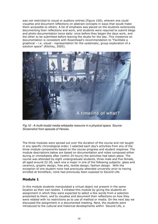 was not restricted to visual or auditory entries (Figure 100), wherein one could
visualise and document reflections on abstract concepts in ways that would make
them accessible to others. A lot of emphasis was placed on the students extensively
documenting their reflections and work, and students were required to submit blogs
and photo-documentation twice daily: once before they began the days work, and
the other to be submitted before leaving the studio for the day. This insistence on
documentation is consistent with Rosenhead's recommendation to “Facilitate a
graphical – i.e. visual - representation for the systematic, group exploration of a
solution space” (Ritchey, 2005).




Fig.10 - A multi-modal media-wikipedia resource in a physical space. Source:
Screenshot from episode of Heroes.



The three modules were spread out over the duration of the course and not taught
in any specific chronological order; I selected each day’s activities from any of the
three module-components based on the course progress and student response. The
module descriptions below are based on documentation and notes composed either
during or immediately after (within 24 hours) the activities had taken place. The
course was attended by eight undergraduate students, three male and five female,
all aged around 22-30, each one a major in one of the following subjects: glass and
ceramics, graphic design, free arts, textile design, fashion design. With the
exception of one student none had previously attended university prior to having
enrolled at Konstfack; none had previously been exposed to Second Life.

Module 1

In this module students manipulated a virtual object not present in the same
location as their own bodies. I initiated this module by giving the students an
assignment in which they were expected to select a few words from a selection
presented to them, and to visualise and document their reflections on how they
were related with no restrictions as to use of method or media. On the next day we
discussed the assignment in a documented meeting. Next, the students were
introduced to the cultural and historical developments within Second Life, a



                                          50
 