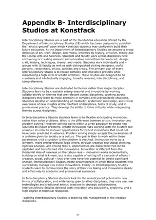 Appendix B- Interdisciplinary
Studios at Konstfack
Interdisciplinary Studios are a part of the foundations education offered by the
Department of Interdisciplinary Studies (IS) which has been designed to establish
the “artistic ground” upon which Konstfack students may confidently build their
future education. At the Department of Interdisciplinary Studies we assume a broad
definition of art, craft, design, and media, informed by history, criticism, theory and
the Liberal Arts and Sciences. Students and faculty work across disciplines here
uncovering or creating relevant and innovative connections between art, design,
craft, history, techniques, theory, and media. Students work individually and in
groups with IS faculty as well as with distinguished visiting designers, crafts
persons, researchers, artists, scholars and critics. The primary goal of every
Interdisciplinary Studio is to realize complex and innovative projects while
maintaining a high level of artistic ambition. These studios are designed to be
creatively and intellectually engaging, broadly relevant, interdisciplinary, and
comprehensive.

Interdisciplinary Studios are dedicated to themes rather than single disciples.
Students learn to be creatively entrepreneurial and innovative by working
collaboratively on themes that are relevant across disciplines. Working across
disciplines they learn to make decisions in complex and unpredictable situations.
Students develop an understanding of creativity, systematic knowledge, and critical
awareness of new insights at the forefront of disciplines, fields of study, and in
professional practice. They develop the ability to think critically while interpreting
themes across disciplines.

In Interdisciplinary Studios students learn to be flexible anticipating innovation,
rather than solve problems. What is the difference between artistic innovation and
problem solving? Problem-solving works within a given paradigm to create new
solutions to known problems. Artistic innovation risks working with the existent but
unknown in order to discover opportunities for hybrid innovations that could not
have been predicted in advance. Problem solving simply accepts the parameters of
a problem given by society or a culture. The goal is then to work within those
parameters until a solution to the problem is reached. Innovation works by a
different, more entrepreneurial logic where, through creative and critical thinking,
rigorous analysis, and risking failure, opportunities are discovered that can be
exploited and transformed into innovations. Innovation is different from the
Modernist idea of newness on the tabula rasa – innovation works incrementally,
building on what is known, but is also capable of setting off a cascade of effects –
creative, social, political – that over time have the potential to create significant
change. Interdisciplinary Studios create circumstances in which those students who
successfully manage risk create innovations. Finally, in Interdisciplinary Studios
students learn to communicate the story of their risk taking and innovations clearly
and effectively to academic and professional audiences.

In Interdisciplinary Studios students look for the unanticipated potential in new
forms of collaboration, and while being open to allied disciplines, they may use new
technologies and traditional artistic practices in strategic collaborations.
Interdisciplinary Studios demand both innovation and plausibility, creativity, and a
high degree of technical resolution.

Teaching Interdisciplinary Studios is teaching risk management in the creative
disciplines.




                                          53
 