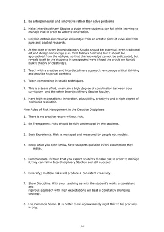 1. Be entrepreneurial and innovative rather than solve problems

2. Make Interdisciplinary Studios a place where students can fail while learning to
   manage risk in order to achieve innovation.

3. Develop critical and creative knowledge from an artistic point of view and from
   pure and applied research.

4. At the core of every Interdisciplinary Studio should be essential, even traditional
   art and design knowledge (i.e. form follows function) but it should be
   approached from the oblique, so that the knowledge cannot be anticipated, but
   reveals itself to the students in unexpected ways (Read the article on Ronald
   Burk’s theory of creativity).

5. Teach with a creative and interdisciplinary approach, encourage critical thinking
   and provide historical contexts

6. Teach competence in studio techniques.

7. This is a team effort; maintain a high degree of coordination between your
   curriculum and the other Interdisciplinary Studios faculty.

8. Have high expectations: innovation, plausibility, creativity and a high degree of
   technical resolution.

Nine Rules of Risk Management in the Creative Disciplines

1. There is no creative return without risk.

2. Be Transparent, risks should be fully understood by the students.


3. Seek Experience. Risk is managed and measured by people not models.


4. Know what you don’t know, have students question every assumption they
      make.


5. Communicate. Explain that you expect students to take risk in order to manage
   it;they can fail in Interdisciplinary Studios and still succeed.


6. Diversify; multiple risks will produce a consistent creativity.


7. Show Discipline. With your teaching as with the student’s work: a consistent
   and
   rigorous approach with high expectations will beat a constantly changing
   strategy.


8. Use Common Sense. It is better to be approximately right that to be precisely
   wrong.




                                          54
 