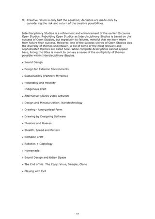 9. Creative return is only half the equation; decisions are made only by
   considering the risk and return of the creative possibilities.


Interdisciplinary Studios is a refinement and enhancement of the earlier IS course
Open Studios. Rebuilding Open Studios as Interdisciplinary Studios is based on the
success of Open Studios, but especially its failures, mindful that we learn more
from failure than success. However, one of the success stories of Open Studios was
the diversity of themes undertaken. A list of some of the most relevant and
sophisticated themes are listed here. While complete descriptions cannot appear
here, listing the titles is meant to convey a sense of the multiplicity of themes
possible within Interdisciplinary Studios.

• Sound Design

• Design for Extreme Environments

• Sustainability (Partner: Myrorna)

• Hospitality and Hostility

 Indigenous Craft

• Alternative Spaces Video Activism

• Design and Miniaturization; Nanotechnology

• Drawing - Unorganised Form

• Drawing by Designing Software

• Illusions and Hoaxes

• Stealth, Speed and Pattern

• Nomadic Craft

• Robotics + Captology

• Homemade

• Sound Design and Urban Space

• The End of Me: The Copy, Virus, Sample, Clone

• Playing with Evil




                                         55
 