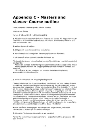 Appendix C - Masters and
slaves- Course outline
Institutionen för Interdisciplinära studier Kurskod

Masters and Slaves

Kursen är på grundnivå :4,5 högskolepoäng

1. Fastställande: Kursplanen för kursen Masters and Slaves, 4,5 högskolepoäng är
fastställd av KU-nämnden vid Konstfack 2007-xx-xx. Kursplanen gäller från och
med höstterminen 2007.

2. Valbar: Kursen är valbar.

3. Obligatorisk kurs: Kursen är inte obligatorisk.

4. Förkunskapskrav: Antagen till utbildningsprogram vid Konstfack.

5. Lärandemål: Efter avslutad kurs ska studenten ha:

Fördjupade kunskaper kring olika begrepp och föreställningar rörande kroppslighet
och ägande:
   *Insikt om samspel mellan formgivning och kroppslighetsbegrepp i olika miljöer
   *Fördjupade kunskaper om kroppslighetens roll i förhållande till identitet och
integritet
   *Förmåga att kritiskt reflektera om samspel mellan kroppslighet och
kommunikation i virtuella miljöer



6. Innehåll: Virtualitet och Kroppslighetsbegreppet

Olika föreställningar om och attityder kring kroppslighet har utan tvekan påverkat
utvecklingar inom diverse fält där man intresserar sig för människan och hennes
beteende. Vad kroppslighet infattar och innebar är långt ifrån fastställt. Vi vet dock
att det pågår ett ständigt samspel mellan tanke och kropp; de kan inte betraktas
som helt skilda enheter. I kursen ges en belysning av kroppslighet som ett
skiftande begrepp som påverkar och påverkas av tekniska utvecklingar och deras
tillämpningar. Dessutom diskuteras ägande och integritetsfrågor i förhållande till
olika tolkningar av kroppslighetsbegreppet. Förutom att öka förståelsen for vikten
av kroppslighet i kommunikation syftar kursen att utveckla färdigheter i
formgivning för och i icke-förkroppsligade miljöer. Att kritiskt identifiera och
reflektera kring relevanta frågeställningar och ställningstaganden om kroppslighet i
olika sammanhang samt skapa verk utifrån dessa reflektioner.

Kursen består av föreläsningar, workshops samt projektarbete, individuell
handledning och besök på aktuella utställningar.

7. Litteratur: Textkompendium delas ut vid kursstart.

Former för bedömning: Kursen examineras i projektform utifrån projektens mål
och innehåll.



                                          56
 