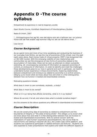 Appendix D -The course
syllabus
Embodiment & experience in real & imaginary worlds

Open Studio Course, Konstfack Department of Interdisciplinary Studies

Nadia El-Imam, 2007

“...Förhoppningsvis har jag fel, men det känns som att vi befinner oss i en science
fiction bok där folk endast vagt kommer ihåg hur det var att känna smak…”

Lisa Carver


Course Background:
As we spend more and more of our time socialising and conducting the business of
our everyday lives Online, we see the rise of economies of the virtual; over the past
eight years alone, Real-money trade of virtual property ('RMT') has burgeoned into
a 2 Bn USD market. With the emerging visibility of new relationships and
communities we see the emergence of new forms of ownership related to the
accumulation of meta-data; these can be seen as attempts to obtain outwardly
extending, all- encompassing ownership of information as opposed ownership of
content, or enclosures of information. In order to identify and meet the challenges
these developments pose to our lives in general and work in particular, we need to
understand human experience in these environments. Exploring relationships
between embodiment and enclosure as related to ownership is a central concern,
obliging us to revisit what we know about how and what it is that distinguishes
between how we function in bodied and disembodied contexts.

Motivating questions include:

What does it mean to own somebody, anybody...a body?

What does it mean to be owned?

What is it in our being that affords ownership; what is it in our bodies?

Where do we end, if at all, and where does what is outside ourselves begin?

Are the answers to the above questions any different in disembodied environments?


Course Description:
We are de-constructing idea of ownership as related to embodiment and the
boundaries of integrity or “the state of being whole”. This obliges us to revisit what
we know about how and what it is that distinguishes between how we function in
bodied and disembodied environments. With its central concern with the
implications of “post human” experience and embodiment, the course finds its
natural home and setting in Second Life (SL), the Linden Labs online platform, and
students are expected to participate in related seminars and lectures . Students are
also expected to make presentations that explore and relate the different aspects of



                                          58
 