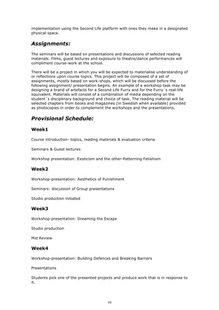 implementation using the Second Life platform with ones they make in a designated
physical space.


Assignments:
The seminars will be based on presentations and discussions of selected reading
materials. Films, guest lectures and exposure to theatre/dance performances will
compliment course-work at the school.

There will be a project in which you will be expected to materialise understanding of
or reflections upon course topics. This project will be composed of a set of
assignments, mostly based on work-shops, which will be discussed before the
following assignment/ presentation begins. An example of a workshop task may be
designing a brand of artefacts for a Second Life Furry and for the Furry´s real-life
equivalent. Materials will consist of a combination of media depending on the
student´s disciplinary background and choice of task. The reading material will be
selected chapters from books and magazines (in Swedish when available) provided
as photocopies in order to complement the workshops and the presentations.


Provisional Schedule:

Week1

Course introduction- topics, reading materials & evaluation criteria

Seminars & Guest lectures

Workshop presentation: Exoticism and the other-Patterning Fetishism

Week2

Workshop-presentation: Aesthetics of Punishment

Seminars: discussion of Group presentations

Studio production initiated

Week3

Workshop-presentation: Dreaming the Escape

Studio production

Mid Review

Week4

Workshop-presentation: Building Defences and Breaking Barriers

Presentations

Students pick one of the presented projects and produce work that is in response to
it.




                                          59
 