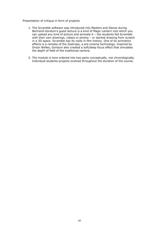 Presentation of critique in form of projects

    1. The Scramble software was introduced into Masters and Slaves during
       Bertrand Gonduin's guest lecture is a kind of Magic Lantern into which you
       can upload any kind of picture and animate it – the students fed Scramble
       with their own drawings, videos or photos – or started drawing from scratch
       in a 3D space. Scramble has its roots in film history. One of its animation
       effects is a remake of the Zoetrope, a pre-cinema technology. Inspired by
       Orson Welles, Gonduin also created a soft/deep focus effect that simulates
       the depth of field of the traditional camera.

    2. The module is here ordered into two parts conceptually, not chronologically.
       Individual students projects evolved throughout the duration of the course.




                                          60
 
