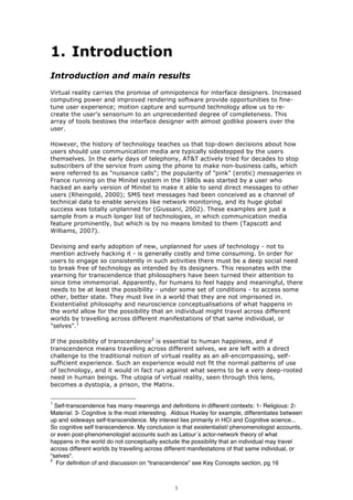 1. Introduction
Introduction and main results
Virtual reality carries the promise of omnipotence for interface designers. Increased
computing power and improved rendering software provide opportunities to fine-
tune user experience; motion capture and surround technology allow us to re-
create the user's sensorium to an unprecedented degree of completeness. This
array of tools bestows the interface designer with almost godlike powers over the
user.

However, the history of technology teaches us that top-down decisions about how
users should use communication media are typically sidestepped by the users
themselves. In the early days of telephony, AT&T actively tried for decades to stop
subscribers of the service from using the phone to make non-business calls, which
were referred to as "nuisance calls"; the popularity of "pink" (erotic) messageries in
France running on the Minitel system in the 1980s was started by a user who
hacked an early version of Minitel to make it able to send direct messages to other
users (Rheingold, 2000); SMS text messages had been conceived as a channel of
technical data to enable services like network monitoring, and its huge global
success was totally unplanned for (Giussani, 2002). These examples are just a
sample from a much longer list of technologies, in which communication media
feature prominently, but which is by no means limited to them (Tapscott and
Williams, 2007).

Devising and early adoption of new, unplanned for uses of technology - not to
mention actively hacking it - is generally costly and time consuming. In order for
users to engage so consistently in such activities there must be a deep social need
to break free of technology as intended by its designers. This resonates with the
yearning for transcendence that philosophers have been turned their attention to
since time immemorial. Apparently, for humans to feel happy and meaningful, there
needs to be at least the possibility - under some set of conditions - to access some
other, better state. They must live in a world that they are not imprisoned in.
Existentialist philosophy and neuroscience conceptualisations of what happens in
the world allow for the possibility that an individual might travel across different
worlds by travelling across different manifestations of that same individual, or
"selves".1

If the possibility of transcendence2 is essential to human happiness, and if
transcendence means travelling across different selves, we are left with a direct
challenge to the traditional notion of virtual reality as an all-encompassing, self-
sufficient experience. Such an experience would not fit the normal patterns of use
of technology, and it would in fact run against what seems to be a very deep-rooted
need in human beings. The utopia of virtual reality, seen through this lens,
becomes a dystopia, a prison, the Matrix.


1
  Self-transcendence has many meanings and definitions in different contexts: 1- Religious: 2-
Material: 3- Cognitive is the most interesting. Aldous Huxley for example, differentiates between
up and sideways self-transcendence. My interest lies primarily in HCI and Cognitive science...
So cognitive self transcendence. My conclusion is that existentialist/ phenomenologist accounts,
or even post-phenomenologist accounts such as Latour´s actor-network theory of what
happens in the world do not conceptually exclude the possibility that an individual may travel
across different worlds by travelling across different manifestations of that same individual, or
"selves".
2
  For definition of and discussion on “transcendence” see Key Concepts section, pg 16



                                                1
 