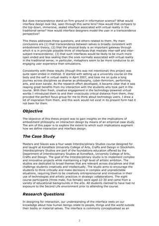 But does transcendence stand on firm ground in information science? What would
interface design look like, seen through this same lens? How would that compare to
the top-down, immersive, sealed interface associated with virtual reality in the
traditional sense? How would interface designers model the user in a transcendence
perspective?

This thesis addresses these questions, and others related to them. My main
conclusions are (1) that transcendence between selves is broadly consistent with
embodiment theory; (2) that the physical body is an important gateway through
which it is in principle possible think of interfaces that mediate inter-self and inter-
subject transcendence; (3) that such interfaces would be likely to be much more
open ended and less sealing than the ones normally associated with virtual reality
in the traditional sense; in particular, metaphors seem to be more conducive to an
engaging user experience than simulations.

Consistently with these results (though this was not intentional) this project was
quite open-ended in method. It started with setting up a university course on the
body and the self in virtual reality in April 2007, and took me on quite a long
journey across disciplines as diverse as philosophy, cyber-feminism, performing
arts, and even karate. As the research effort developed, it became clear that it was
reaping great benefits from my interaction with the students who took part in the
course. With their fresh, creative engagement in the technology-powered virtual
worlds I introduced them to and their vivaciously critical distance from them, they
provided the perfect focus group for me to think about technology users. I drew a
lot of inspiration from them, and this work would not exist in its present form had it
not been for them.


Objective
The objective of this thesis project was to gain insights on the implications of
embodiment philosophy on interaction design by means of an empirical case study.
The aim of this paper is to explore the extent to which such implications augment
how we define interaction and interface design.


The Case Study
Masters and Slaves was a four-week Interdisciplinary Studios course designed for
and taught at Konstfack University College of Arts, Crafts and Design in Stockholm.
Interdisciplinary Studios are part of the foundations education offered by the
Department of Interdisciplinary Studies at Konstfack, University College of Arts,
Crafts and Design. The goal of the Interdisciplinary studio is to implement complex
and innovative projects while maintaining a high level of artistic ambition. The
studios are dedicated to broad themes that are relevant across disciplines and that
challenge students creatively and intellectually. The studio aims to encourage the
students to think critically and make decisions in complex and unpredictable
situations, requiring them to be creatively entrepreneurial and innovative in their
use of technologies and artistic practices in strategic collaborations. The eight
course participants (three male, five female) were aged 22-30 and came from a
variety of educational backgrounds in the arts. All students claimed to have had no
exposure to the Second Life environment prior to attending the course.


Research Questions
In designing for interaction, our understanding of the interface rests on our
knowledge about how human beings relate to people, things and the world outside
their bodily or material selves. The interface is commonly conceptualised as an



                                            2
 