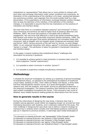 embodiment or representation3 that allows two or more entities to interact with
each other and exchange information under certain conditions and constraints. An
illustration of this understanding of the interface is of a layer, sandwiched between
two autonomous entities, each separate from the world outside itself by a clear
demarcation. If the expectations of information exchange between entities changes,
then so does the definition of the interface. If the definition of the interface
changes, it is reasonable to assume that this has implications on the practices of
interaction and interface design.

We know that there is a correlation between presence4 and immersion5 in that a
more immersive environment can lead to higher level of presence (Bowman and
McMahan, 2007). We know that presence is intricately tied to affective
engagement. We now know that affectivity is tied to the tactile-kinaesthetic body:
that emotion and motion are dynamically congruent (Sheets-Johnstone, 1999). We
know that presence and gaze (first person perspective) are intricately linked with
immersion, both at diegetic and non-diegetic levels (imagined and enacted) (Wolf
and Perron, 2003). Various accounts of the self have to, and do, co-exist (Siegel,
2005). In our corporeal interaction with others, agency6 is commonly attributed to a
“person in a body”. This attribution is taken for granted in mainstream interaction
and interface design.

In this paper I present evidence that embodiment theory7 challenges this
assumption by pursuing 3 questions:

1. Is it possible to achieve partial or total immersion in someone else’s mind (To
   share subjective ”mental” experiences)?

2. Is it possible to attain immersion in another ”person”?

3. Is it possible to experience multiple simultaneous immersions?


Methodology
I initiated the empirical investigation by setting up a backdrop of general knowledge
of embodiment theory, as opposed to the philosophical foundations of traditional
virtual reality. Building on that, I then rolled out Master and Slaves, a three-week
full-time Interdisciplinary Studios course, as a quasi-ethnographic empirical
research tool, with the students, and myself, serving as participants-observers in
the empirical investigation. The research questions were defined as the result of
open-ended investigation throughout the course. I then pursued a new round of
detailed, issue-related literature reading guided by observations from the course.

How to generate results in the course

During the initial phase of designing the case study, it became clear that a
problem-solving approach would neither be engaging enough nor provide the most
interesting discussions with students, and in extension material for the study. The
main challenge in designing the case study was to define a research strategy for
manoeuvring in contexts where complex and interrelated questions continuously
pop-up in response to previous answers, in seemingly open-ended landscapes of


3
 For discussion on meaning of this term, see “representation” in“Key Concepts” section
For discussion on meaning of this term, see “presence” in“Key Concepts” section
For discussion on meaning of this term, see “immersion” in“Key Concepts” section
For discussion on meaning of this term, see “agency” in“Key Concepts” section
For discussion on meaning of this term, see “embodiment theory” in “Key Concepts” section



                                              3
 