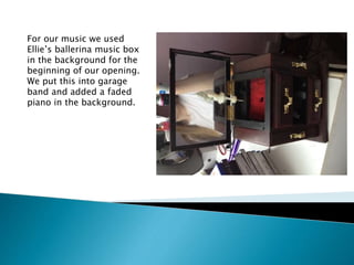 For our music we used
Ellie’s ballerina music box
in the background for the
beginning of our opening.
We put this into garage
band and added a faded
piano in the background.
 