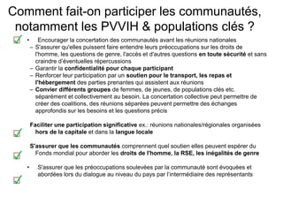 Comment fait-on participer les communautés,
notamment les PVVIH & populations clés ?
• Encourager la concertation des communautés avant les réunions nationales
– S'assurer qu'elles puissent faire entendre leurs préoccupations sur les droits de
l'homme, les questions de genre, l'accès et d'autres questions en toute sécurité et sans
craindre d’éventuelles répercussions
– Garantir la confidentialité pour chaque participant
– Renforcer leur participation par un soutien pour le transport, les repas et
l'hébergement des parties prenantes qui assistent aux réunions
– Convier différents groupes de femmes, de jeunes, de populations clés etc.
séparément et collectivement au besoin. La concertation collective peut permettre de
créer des coalitions, des réunions séparées peuvent permettre des échanges
approfondis sur les besoins et les questions précis
Faciliter une participation significative ex.: réunions nationales/régionales organisées
hors de la capitale et dans la langue locale
S'assurer que les communautés comprennent quel soutien elles peuvent espérer du
Fonds mondial pour aborder les droits de l'homme, la RSE, les inégalités de genre
• S'assurer que les préoccupations soulevées par la communauté sont évoquées et
abordées lors du dialogue au niveau du pays par l’intermédiaire des représentants