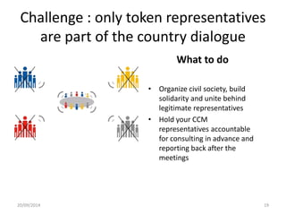 Challenge : only token representatives
are part of the country dialogue
What to do
• Organize civil society, build
solidarity and unite behind
legitimate representatives
• Hold your CCM
representatives accountable
for consulting in advance and
reporting back after the
meetings
20/09/2014 19