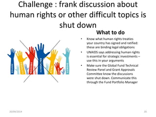 Challenge : frank discussion about
human rights or other difficult topics is
shut down
What to do
• Know what human rights treaties
your country has signed and ratified:
these are binding legal obligations
• UNAIDS says addressing human rights
is essential for strategic investments –
use this in your arguments
• Make sure the Global Fund Technical
Review Panel and Grant Approvals
Committee know the discussions
were shut down. Communicate this
through the Fund Portfolio Manager
20/09/2014 20