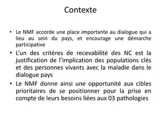 Contexte
• Le NMF accorde une place importante au dialogue qui a
lieu au sein du pays, et encourage une démarche
participative
• L’un des critères de recevabilité des NC est la
justification de l’implication des populations clés
et des personnes vivants avec la maladie dans le
dialogue pays
• Le NMF donne ainsi une opportunité aux cibles
prioritaires de se positionner pour la prise en
compte de leurs besoins liées aux 03 pathologies