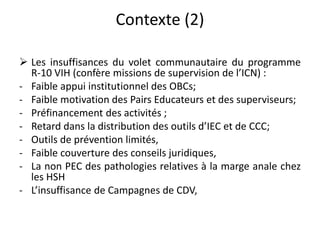 Contexte (2)
Les insuffisances du volet communautaire du programme
R-10 VIH (confère missions de supervision de l’ICN) :
- Faible appui institutionnel des OBCs;
- Faible motivation des Pairs Educateurs et des superviseurs;
- Préfinancement des activités ;
- Retard dans la distribution des outils d’IEC et de CCC;
- Outils de prévention limités,
- Faible couverture des conseils juridiques,
- La non PEC des pathologies relatives à la marge anale chez
les HSH
- L’insuffisance de Campagnes de CDV,